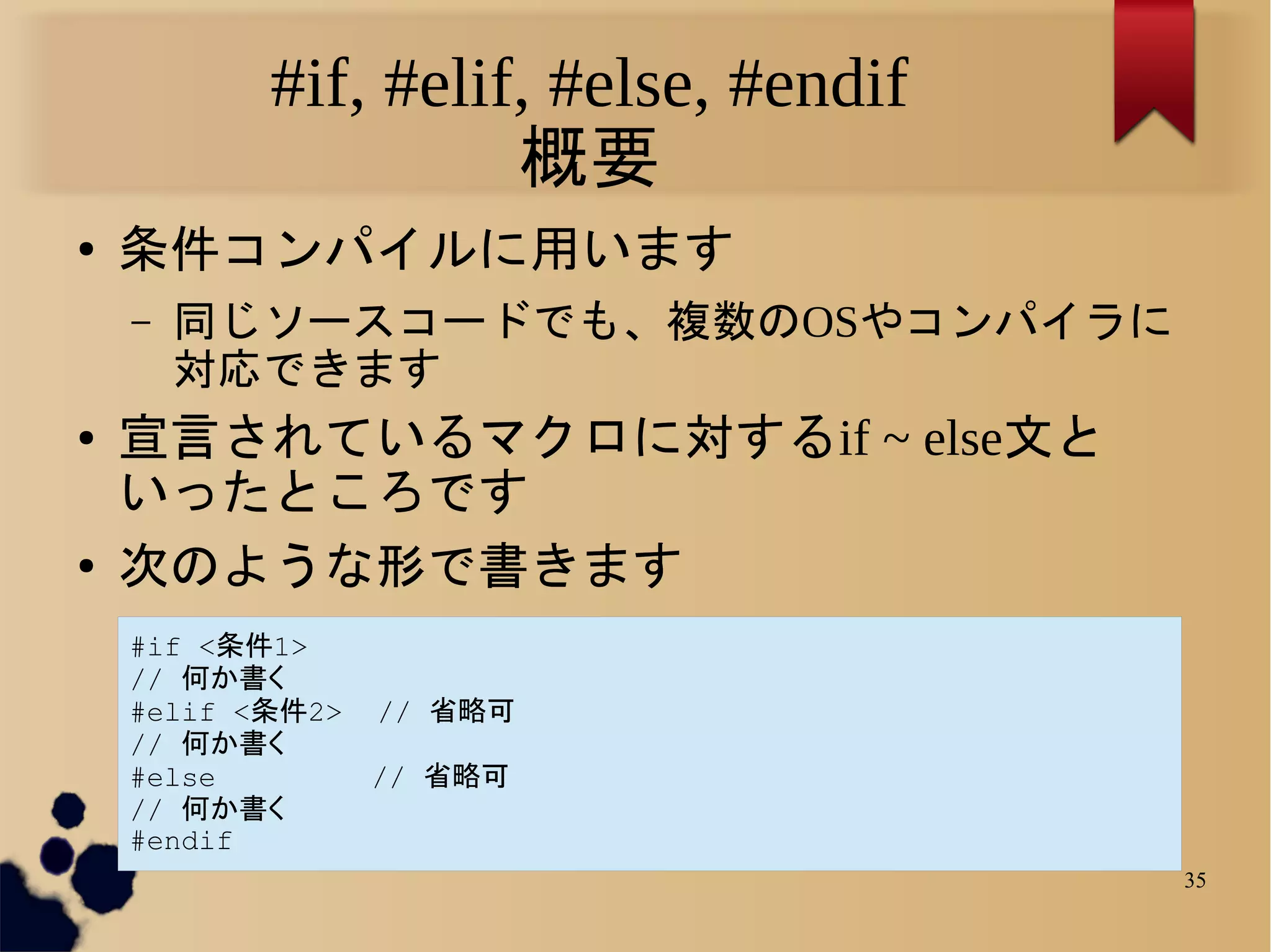 #if, #elif, #else, #endif
                     概要
●   条件コンパイルに用います
    –   同じソースコードでも、複数のOSやコンパイラに
        対応できます
●   宣言されているマクロに対するif ~ else文と
    いったところです
●   次のような形で書きます
    #if <条件1>
    // 何か書く
    #elif <条件2>   // 省略可
    // 何か書く
    #else         // 省略可
    // 何か書く
    #endif
                                       35
 