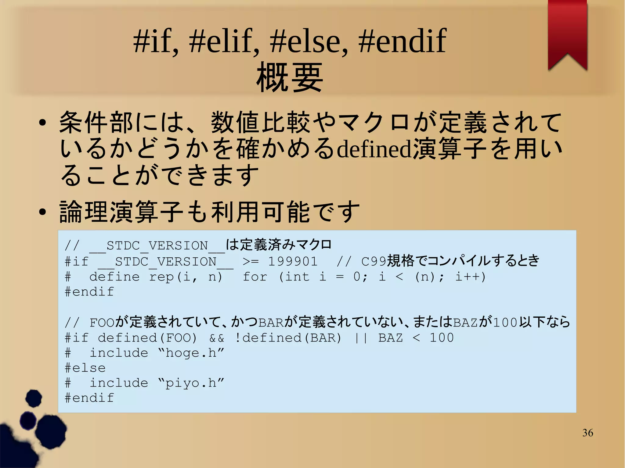 #if, #elif, #else, #endif
                     概要
●   条件部には、数値比較やマクロが定義されて
    いるかどうかを確かめるdefined演算子を用い
    ることができます
●   論理演算子も利用可能です
    // __STDC_VERSION__は定義済みマクロ
    #if __STDC_VERSION__ >= 199901 // C99規格でコンパイルするとき
    # define rep(i, n) for (int i = 0; i < (n); i++)
    #endif

    // FOOが定義されていて、かつBARが定義されていない、またはBAZが100以下なら
    #if defined(FOO) && !defined(BAR) || BAZ < 100
    # include “hoge.h”
    #else
    # include “piyo.h”
    #endif

                                                        36
 