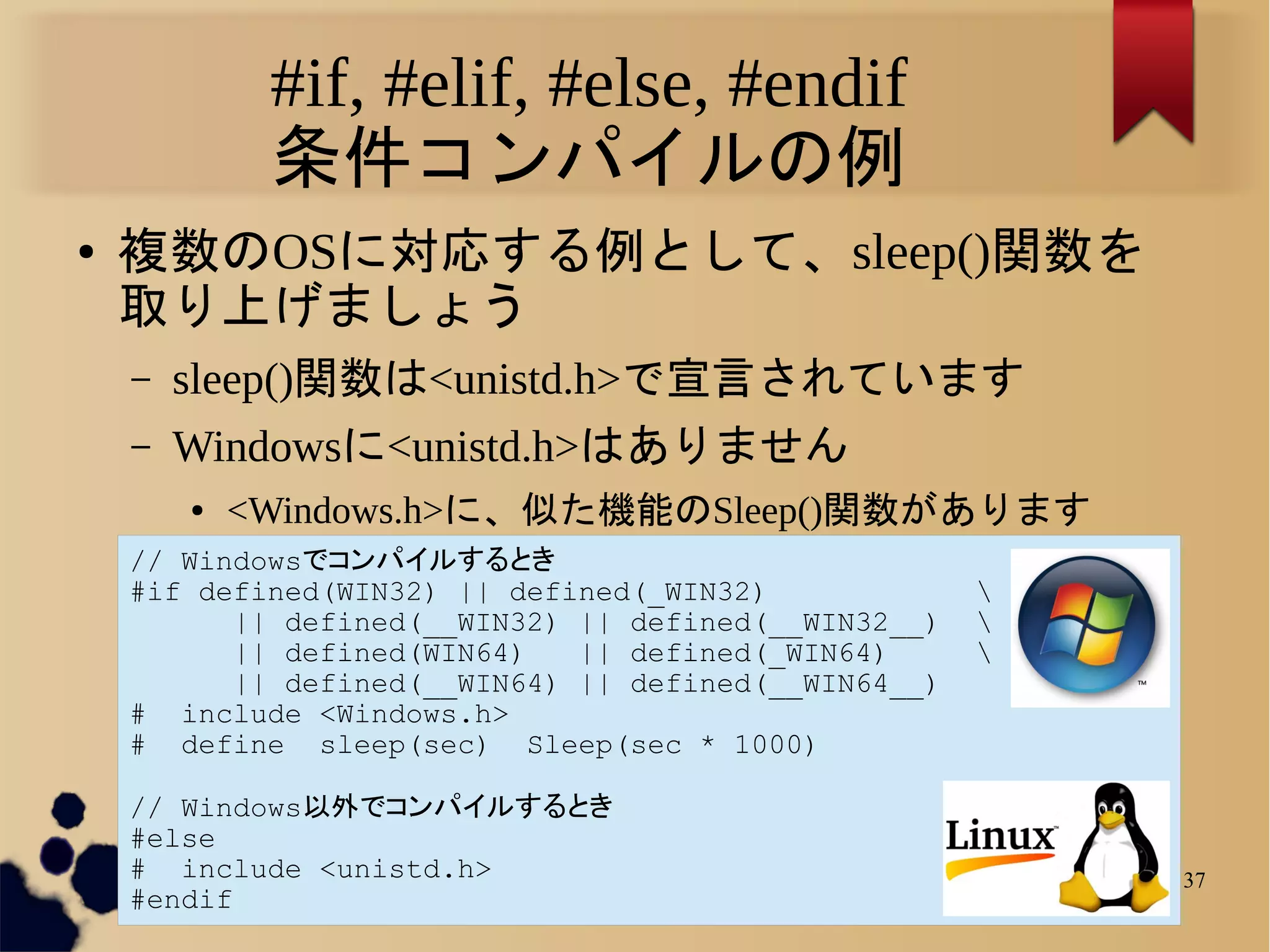 #if, #elif, #else, #endif
             条件コンパイルの例
●   複数のOSに対応する例として、sleep()関数を
    取り上げましょう
    –   sleep()関数は<unistd.h>で宣言されています
    –   Windowsに<unistd.h>はありません
        ●   <Windows.h>に、似た機能のSleep()関数があります
    // Windowsでコンパイルするとき
    #if defined(WIN32) || defined(_WIN32)             
          || defined(__WIN32) || defined(__WIN32__)   
          || defined(WIN64)   || defined(_WIN64)      
          || defined(__WIN64) || defined(__WIN64__)
    # include <Windows.h>
    # define sleep(sec) Sleep(sec * 1000)

    // Windows以外でコンパイルするとき
    #else
    # include <unistd.h>                                  37
    #endif
 