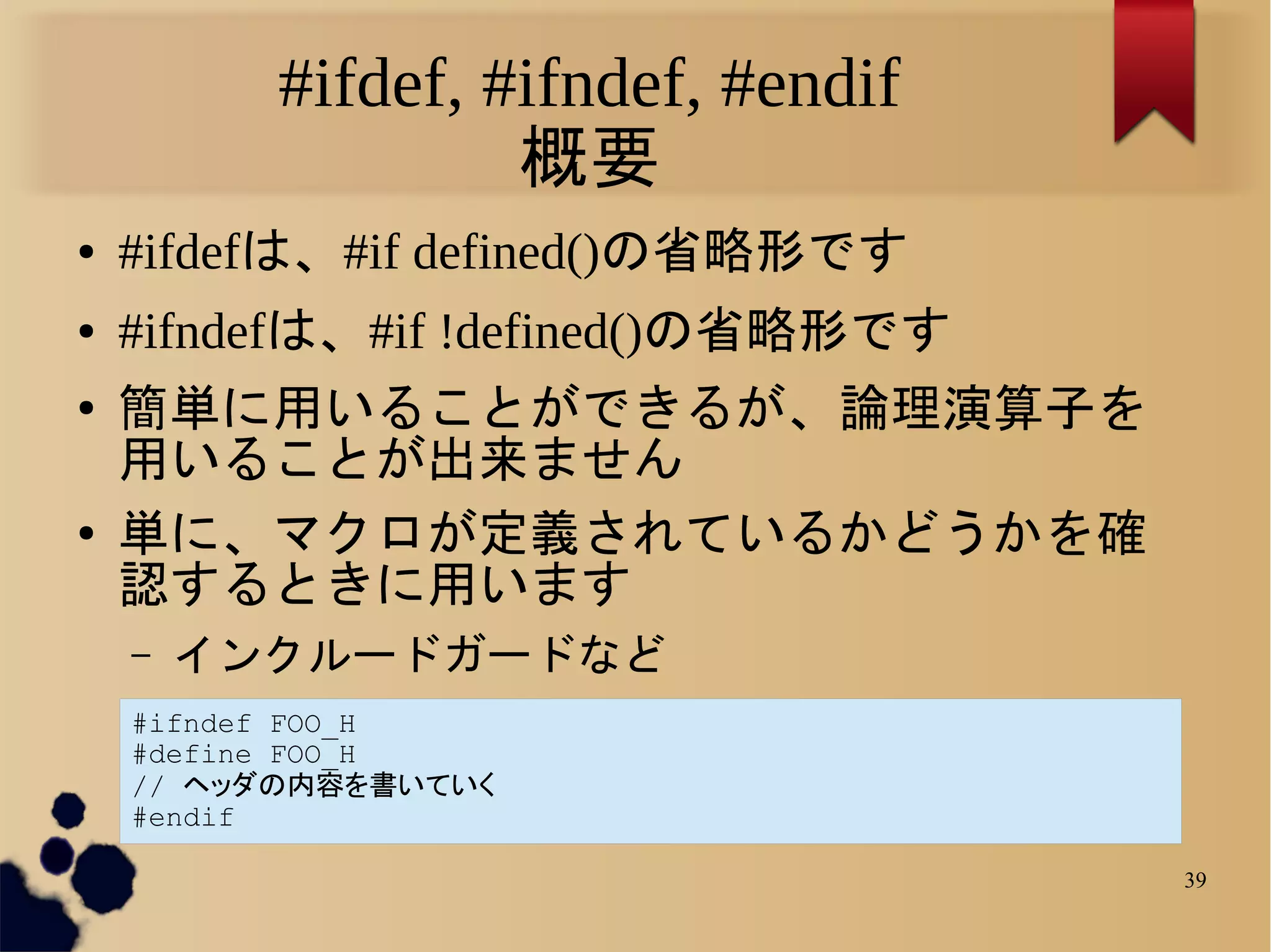 #ifdef, #ifndef, #endif
                   概要
●   #ifdefは、#if defined()の省略形です
●   #ifndefは、#if !defined()の省略形です
●
    簡単に用いることができるが、論理演算子を
    用いることが出来ません
●   単に、マクロが定義されているかどうかを確
    認するときに用います
    –   インクルードガードなど
    #ifndef FOO_H
    #define FOO_H
    // ヘッダの内容を書いていく
    #endif

                                    39
 