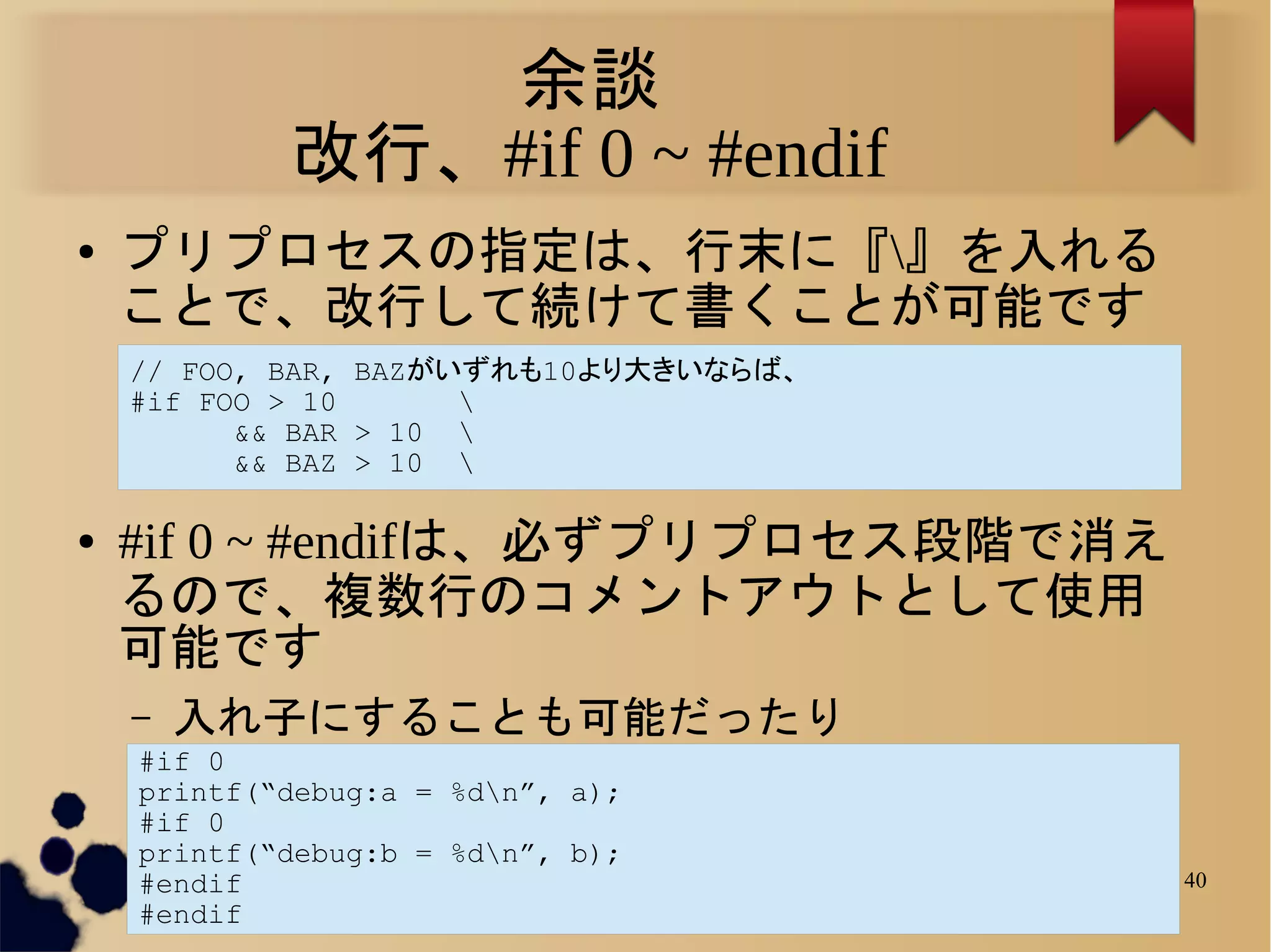 余談
            改行、#if 0 ~ #endif
●   プリプロセスの指定は、行末に『』を入れる
    ことで、改行して続けて書くことが可能です
    // FOO, BAR, BAZがいずれも10より大きいならば、
    #if FOO > 10      
          && BAR > 10 
          && BAZ > 10 

●   #if 0 ~ #endifは、必ずプリプロセス段階で消え
    るので、複数行のコメントアウトとして使用
    可能です
    –   入れ子にすることも可能だったり
    #if 0
    printf(“debug:a = %dn”, a);
    #if 0
    printf(“debug:b = %dn”, b);
    #endif                             40
    #endif
 