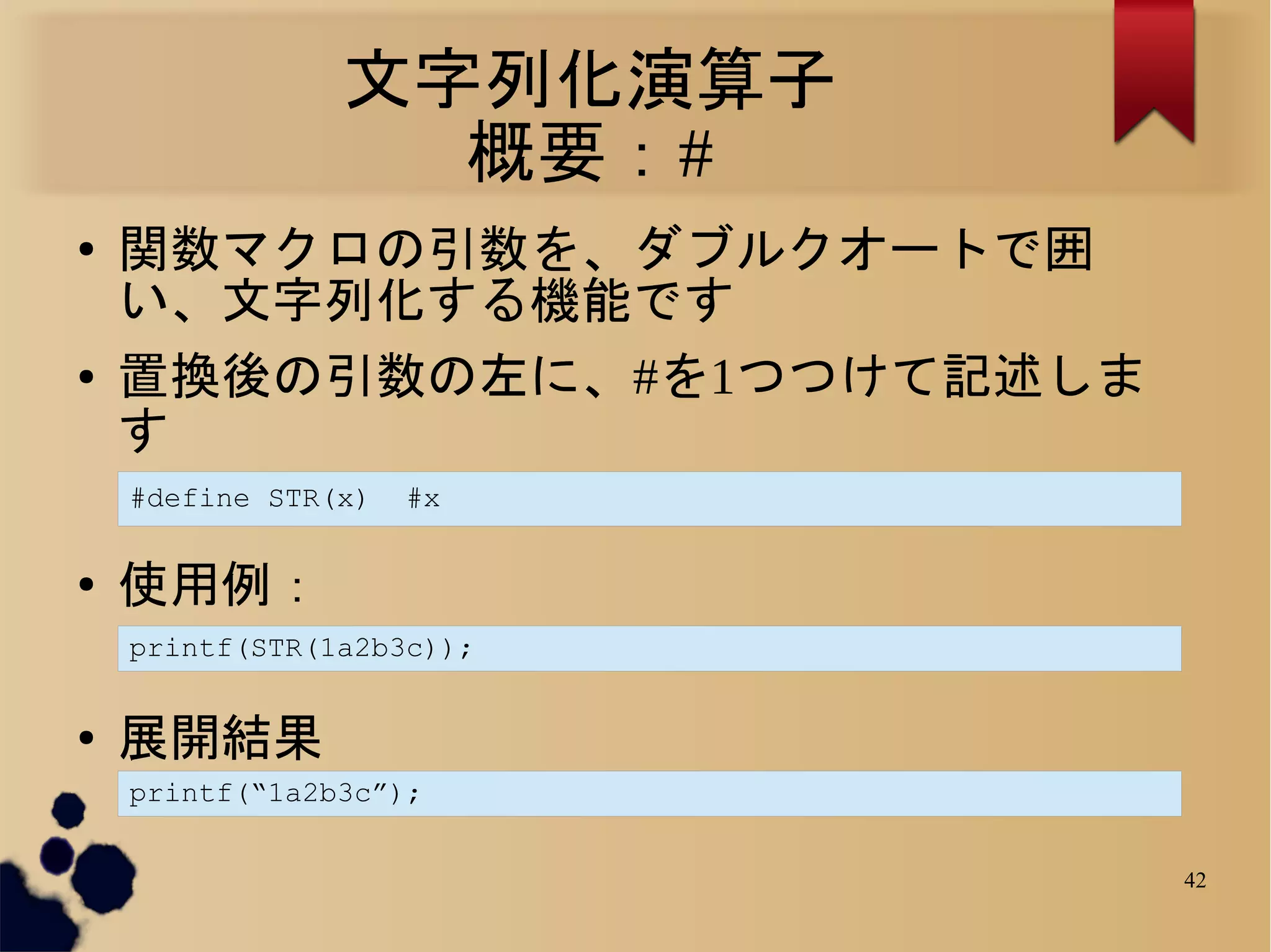 文字列化演算子
                  概要：#
●   関数マクロの引数を、ダブルクオートで囲
    い、文字列化する機能です
●   置換後の引数の左に、#を1つつけて記述しま
    す
    #define STR(x)   #x

●   使用例：
    printf(STR(1a2b3c));


●   展開結果
    printf(“1a2b3c”);


                            42
 