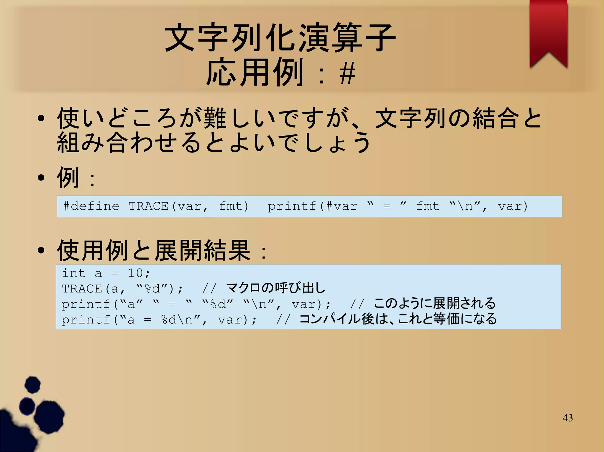 文字列化演算子
                 応用例：#
●   使いどころが難しいですが、文字列の結合と
    組み合わせるとよいでしょう
●   例：
    #define TRACE(var, fmt)   printf(#var “ = ” fmt “n”, var)


●   使用例と展開結果：
    int a = 10;
    TRACE(a, “%d”); // マクロの呼び出し
    printf(“a” “ = “ “%d” “n”, var); // このように展開される
    printf(“a = %dn”, var); // コンパイル後は、これと等価になる




                                                                 43
 
