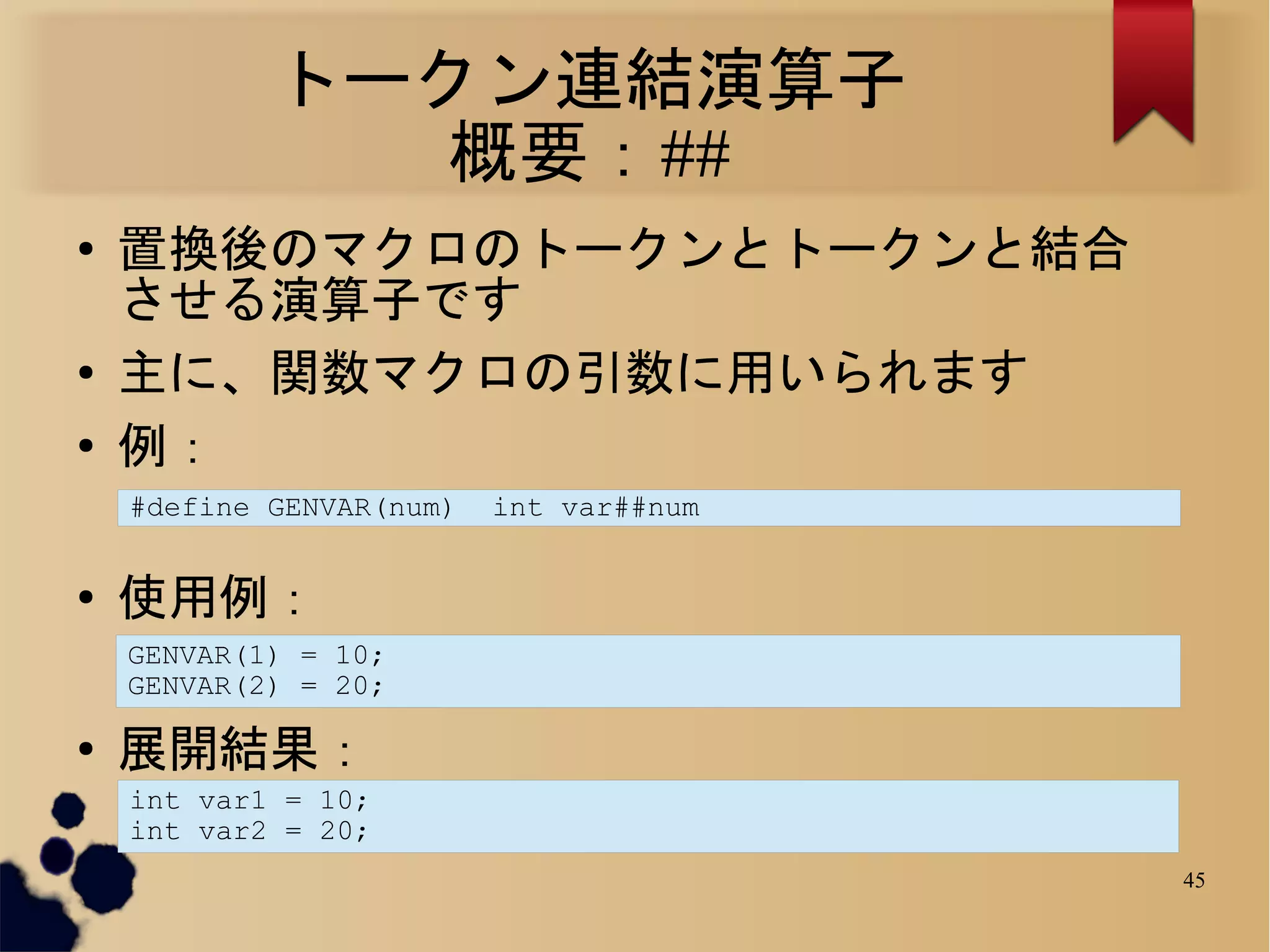 トークン連結演算子
               概要：##
●
    置換後のマクロのトークンとトークンと結合
    させる演算子です
●
    主に、関数マクロの引数に用いられます
●
    例：
    #define GENVAR(num)   int var##num


●
    使用例：
    GENVAR(1) = 10;
    GENVAR(2) = 20;

●
    展開結果：
    int var1 = 10;
    int var2 = 20;
                                         45
 