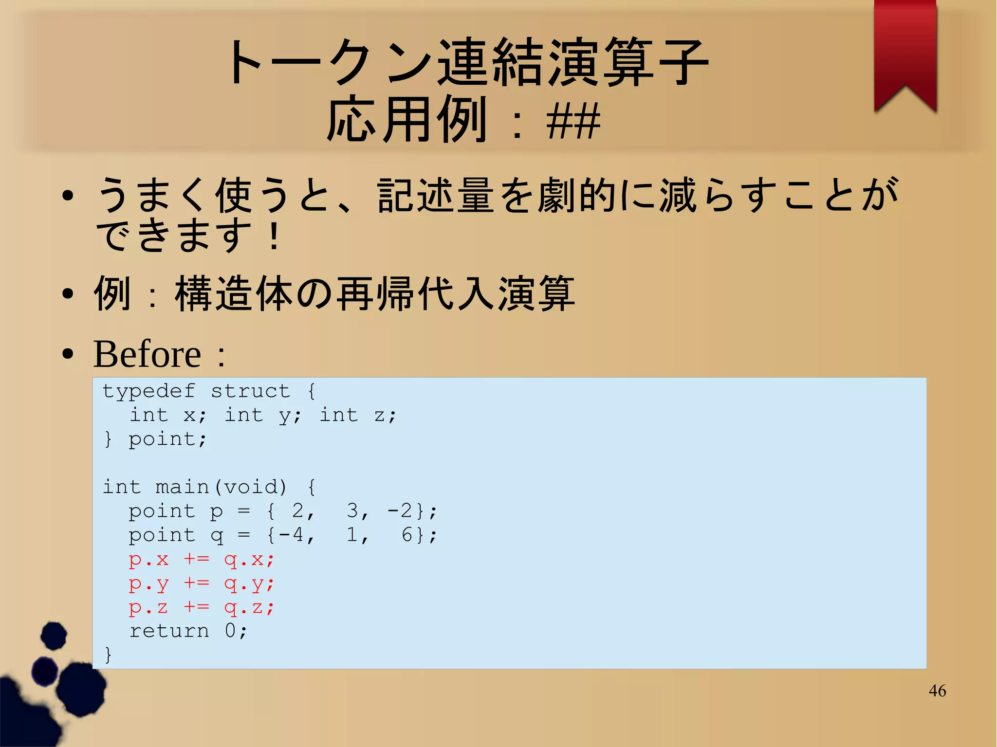トークン連結演算子
              応用例：##
●   うまく使うと、記述量を劇的に減らすことが
    できます！
●   例：構造体の再帰代入演算
●   Before：
    typedef struct {
      int x; int y; int z;
    } point;

    int main(void) {
      point p = { 2,   3, -2};
      point q = {-4,   1, 6};
      p.x += q.x;
      p.y += q.y;
      p.z += q.z;
      return 0;
    }
                                 46
 