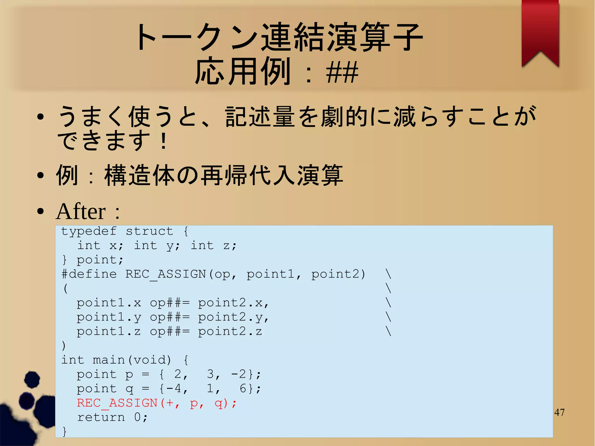 トークン連結演算子
              応用例：##
●   うまく使うと、記述量を劇的に減らすことが
    できます！
●   例：構造体の再帰代入演算
●   After：
    typedef struct {
      int x; int y; int z;
    } point;
    #define REC_ASSIGN(op, point1, point2)   
    (                                        
      point1.x op##= point2.x,               
      point1.y op##= point2.y,               
      point1.z op##= point2.z                
    )
    int main(void) {
      point p = { 2, 3, -2};
      point q = {-4, 1, 6};
      REC_ASSIGN(+, p, q);
      return 0;                                  47
    }
 