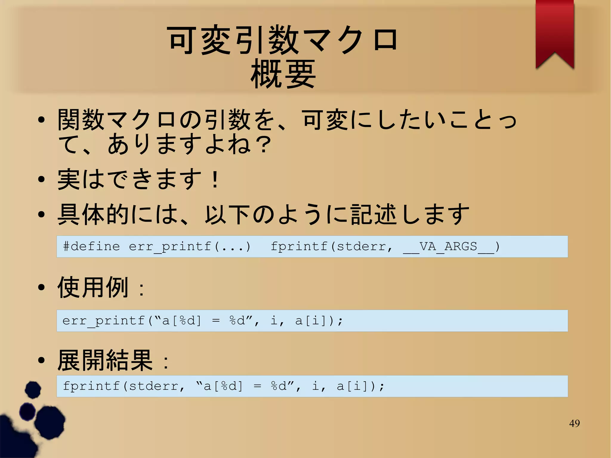 可変引数マクロ
                  概要
●
    関数マクロの引数を、可変にしたいことっ
    て、ありますよね？
●
    実はできます！
●
    具体的には、以下のように記述します
    #define err_printf(...)   fprintf(stderr, __VA_ARGS__)

●
    使用例：
    err_printf(“a[%d] = %d”, i, a[i]);

●
    展開結果：
    fprintf(stderr, “a[%d] = %d”, i, a[i]);

                                                             49
 