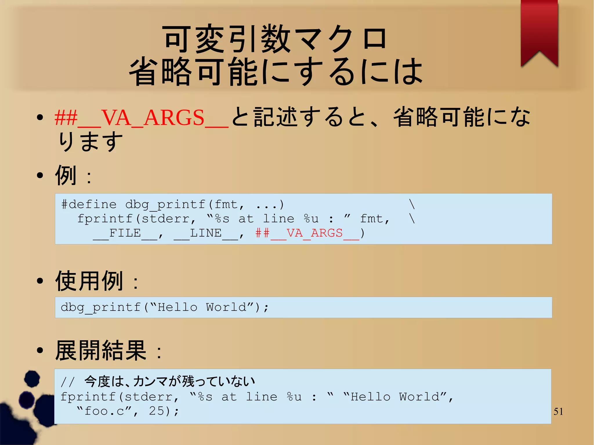 可変引数マクロ
            省略可能にするには
●   ##__VA_ARGS__と記述すると、省略可能にな
    ります
●
    例：
    #define dbg_printf(fmt, ...)                
      fprintf(stderr, “%s at line %u : ” fmt,   
        __FILE__, __LINE__, ##__VA_ARGS__)


●
    使用例：
    dbg_printf(“Hello World”);


●
    展開結果：
    // 今度は、カンマが残っていない
    fprintf(stderr, “%s at line %u : “ “Hello World”,
      “foo.c”, 25);                                     51
 