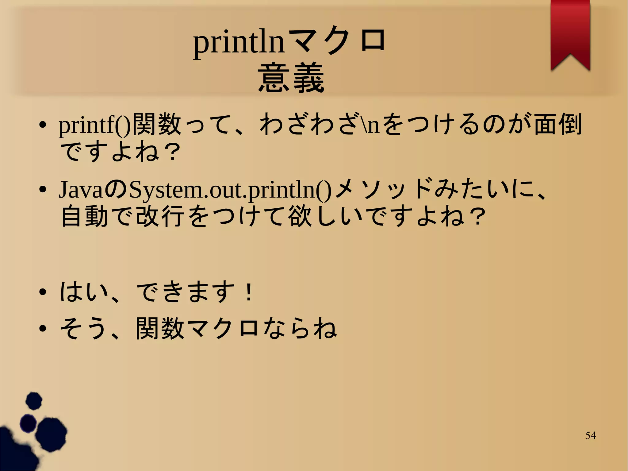 printlnマクロ
                 意義
●   printf()関数って、わざわざnをつけるのが面倒
    ですよね？
●   JavaのSystem.out.println()メソッドみたいに、
    自動で改行をつけて欲しいですよね？

●   はい、できます！
●   そう、関数マクロならね



                                         54
 