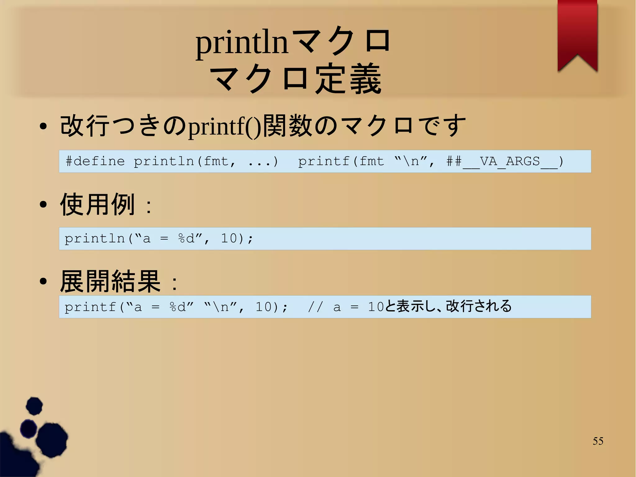 printlnマクロ
                    マクロ定義
●   改行つきのprintf()関数のマクロです
    #define println(fmt, ...)    printf(fmt “n”, ##__VA_ARGS__)

●
    使用例：
    println(“a = %d”, 10);

●   展開結果：
    printf(“a = %d” “n”, 10);    // a = 10と表示し、改行される




                                                                   55
 