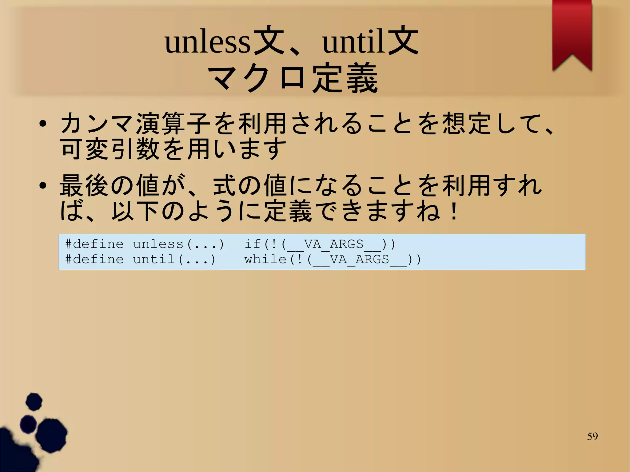 unless文、until文
                  マクロ定義
●   カンマ演算子を利用されることを想定して、
    可変引数を用います
●   最後の値が、式の値になることを利用すれ
    ば、以下のように定義できますね！
    #define unless(...)   if(!(__VA_ARGS__))
    #define until(...)    while(!(__VA_ARGS__))




                                                  59
 
