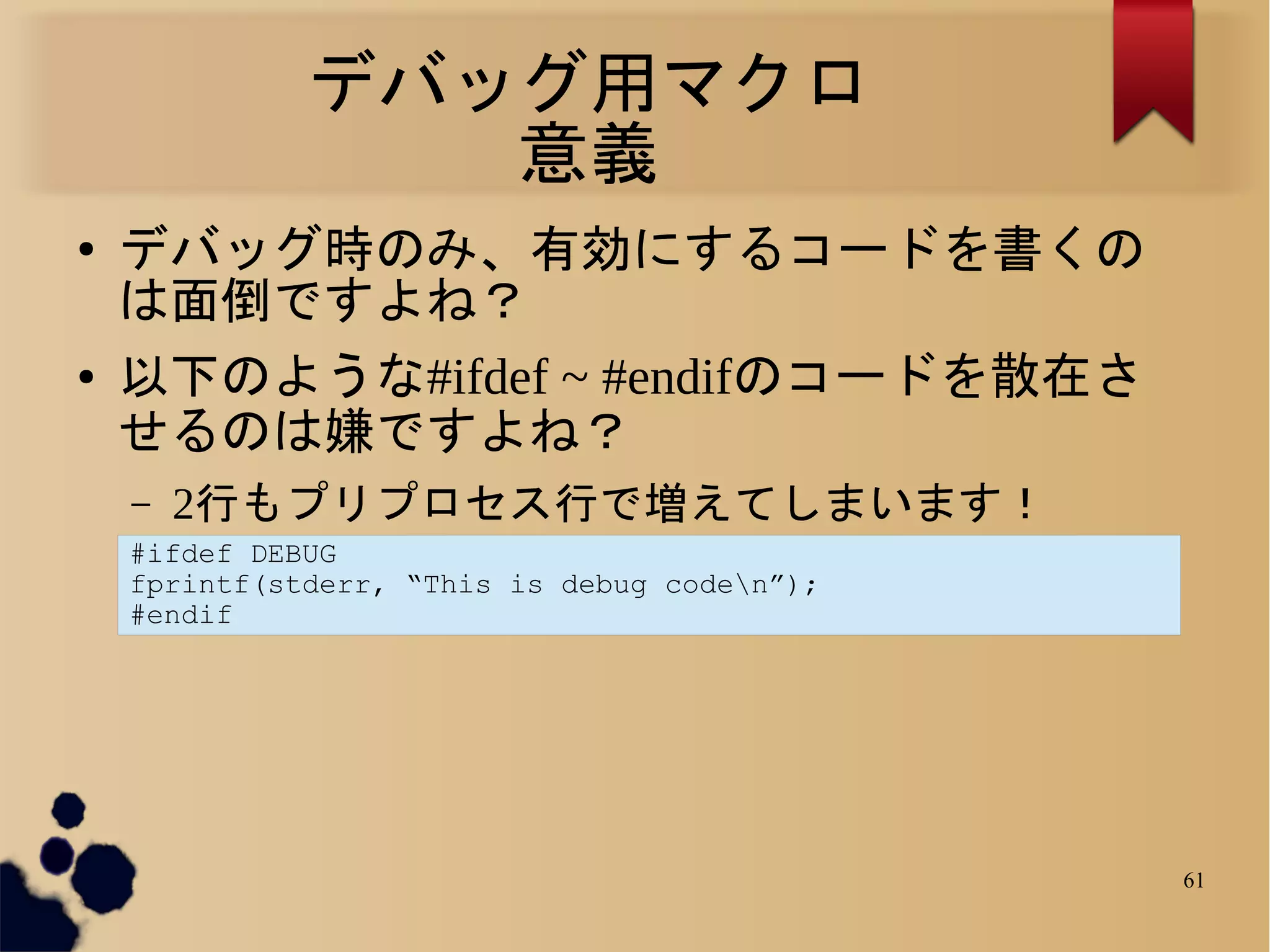 デバッグ用マクロ
                 意義
●   デバッグ時のみ、有効にするコードを書くの
    は面倒ですよね？
●   以下のような#ifdef ~ #endifのコードを散在さ
    せるのは嫌ですよね？
    –   2行もプリプロセス行で増えてしまいます！
    #ifdef DEBUG
    fprintf(stderr, “This is debug coden”);
    #endif




                                               61
 