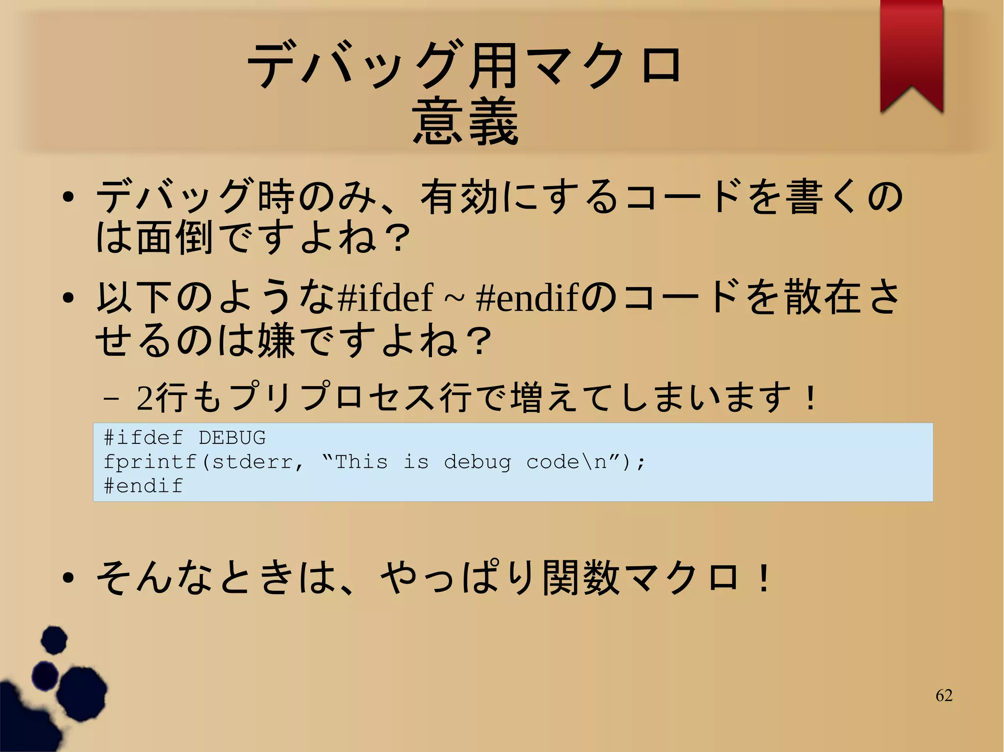 デバッグ用マクロ
                 意義
●   デバッグ時のみ、有効にするコードを書くの
    は面倒ですよね？
●   以下のような#ifdef ~ #endifのコードを散在さ
    せるのは嫌ですよね？
    –   2行もプリプロセス行で増えてしまいます！
    #ifdef DEBUG
    fprintf(stderr, “This is debug coden”);
    #endif


●   そんなときは、やっぱり関数マクロ！

                                               62
 