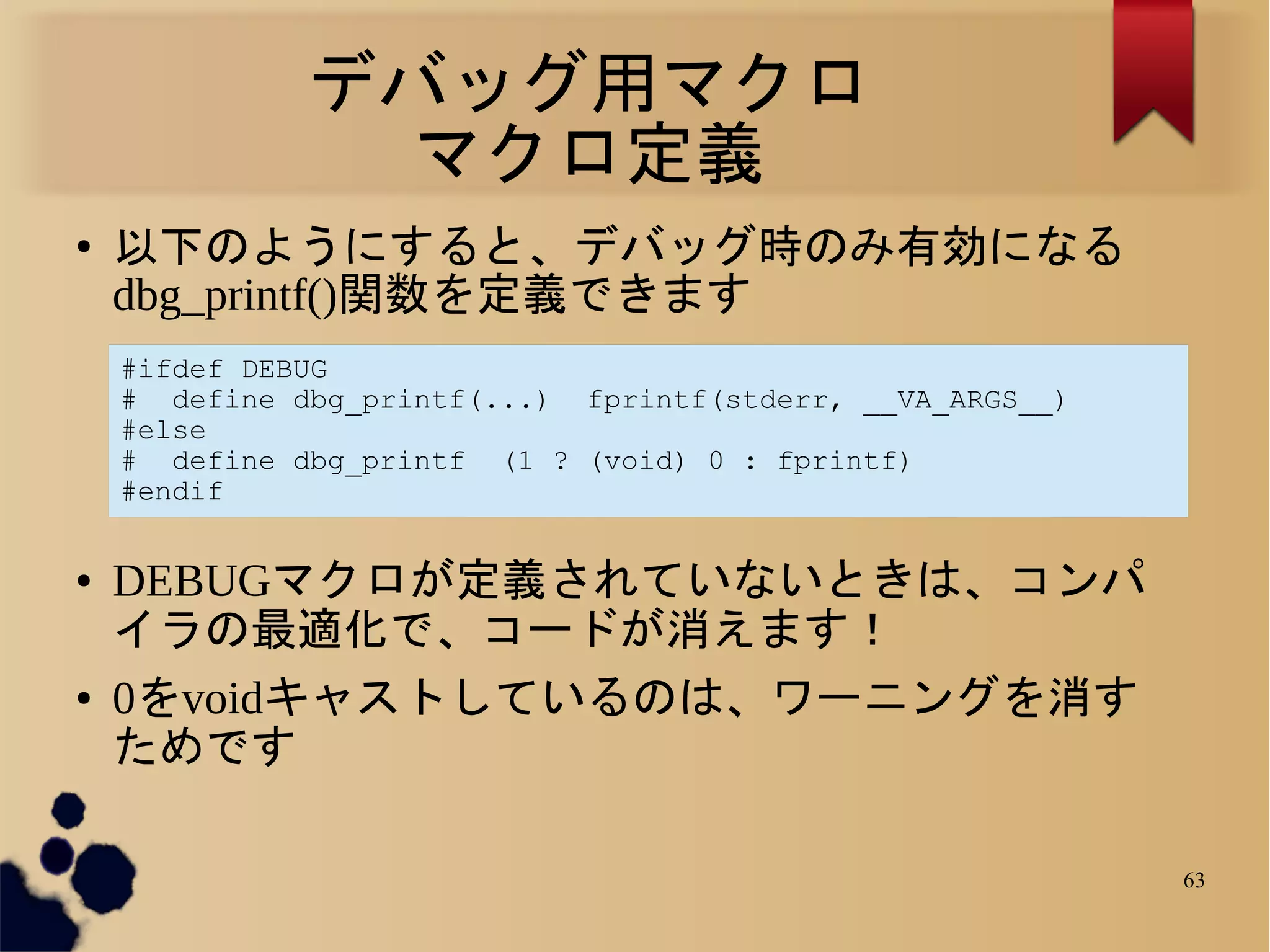 デバッグ用マクロ
                マクロ定義
●
    以下のようにすると、デバッグ時のみ有効になる
    dbg_printf()関数を定義できます
    #ifdef DEBUG
    # define dbg_printf(...) fprintf(stderr, __VA_ARGS__)
    #else
    # define dbg_printf (1 ? (void) 0 : fprintf)
    #endif


●   DEBUGマクロが定義されていないときは、コンパ
    イラの最適化で、コードが消えます！
●   0をvoidキャストしているのは、ワーニングを消す
    ためです

                                                            63
 