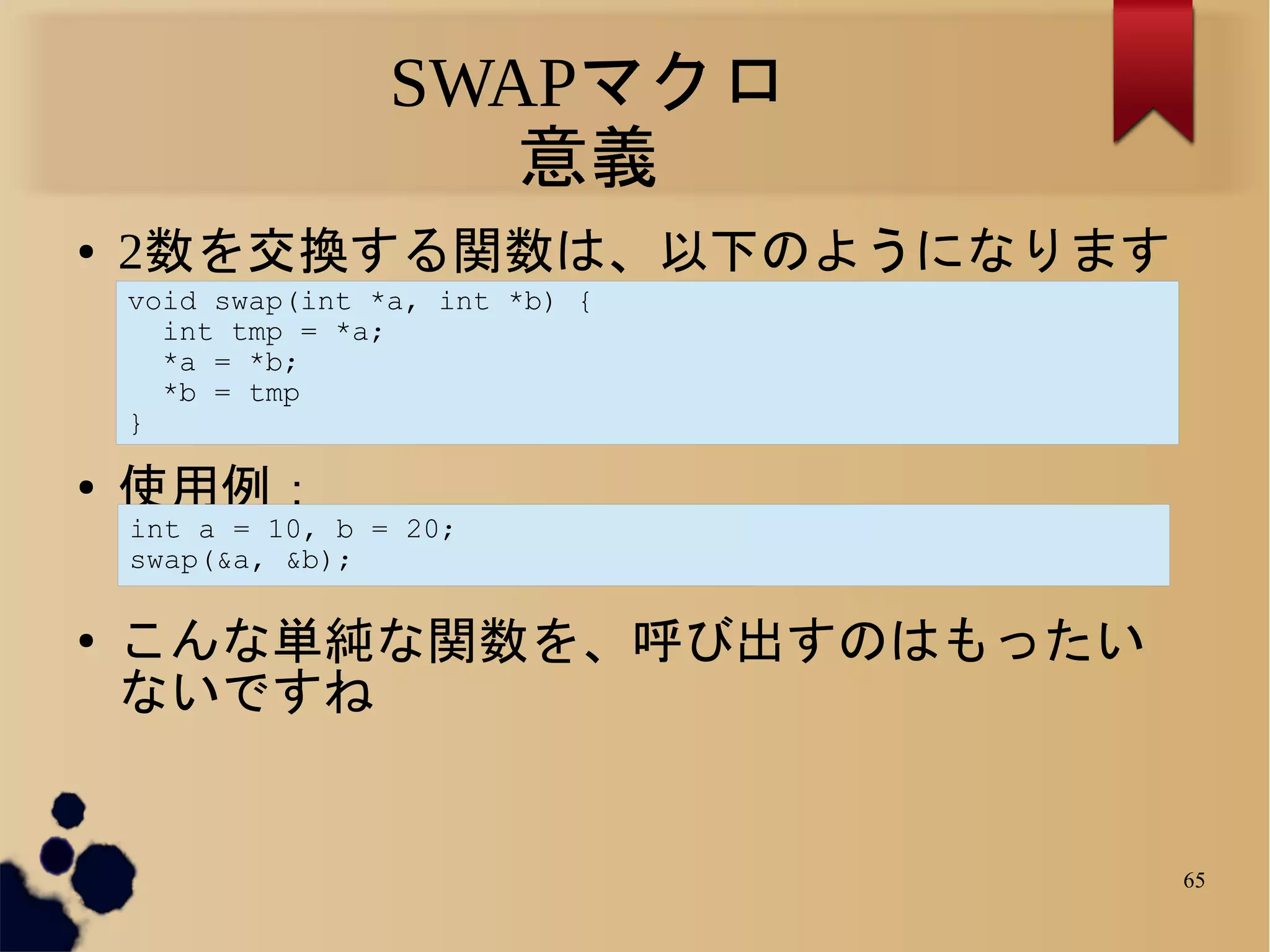 SWAPマクロ
                      意義
●   2数を交換する関数は、以下のようになります
    void swap(int *a, int *b) {
      int tmp = *a;
      *a = *b;
      *b = tmp
    }

●   使用例：
    int a = 10, b = 20;
    swap(&a, &b);

●   こんな単純な関数を、呼び出すのはもったい
    ないですね


                                  65
 