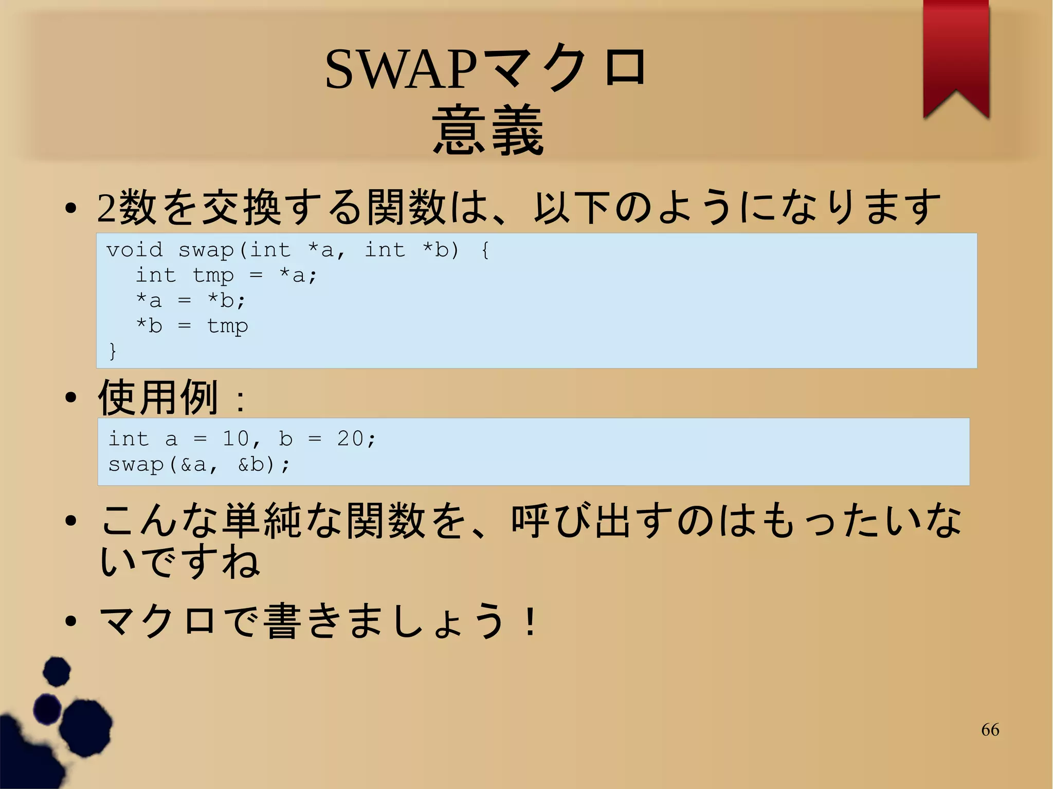 SWAPマクロ
                      意義
●   2数を交換する関数は、以下のようになります
    void swap(int *a, int *b) {
      int tmp = *a;
      *a = *b;
      *b = tmp
    }
●
    使用例：
    int a = 10, b = 20;
    swap(&a, &b);

●
    こんな単純な関数を、呼び出すのはもったいな
    いですね
●
    マクロで書きましょう！

                                  66
 