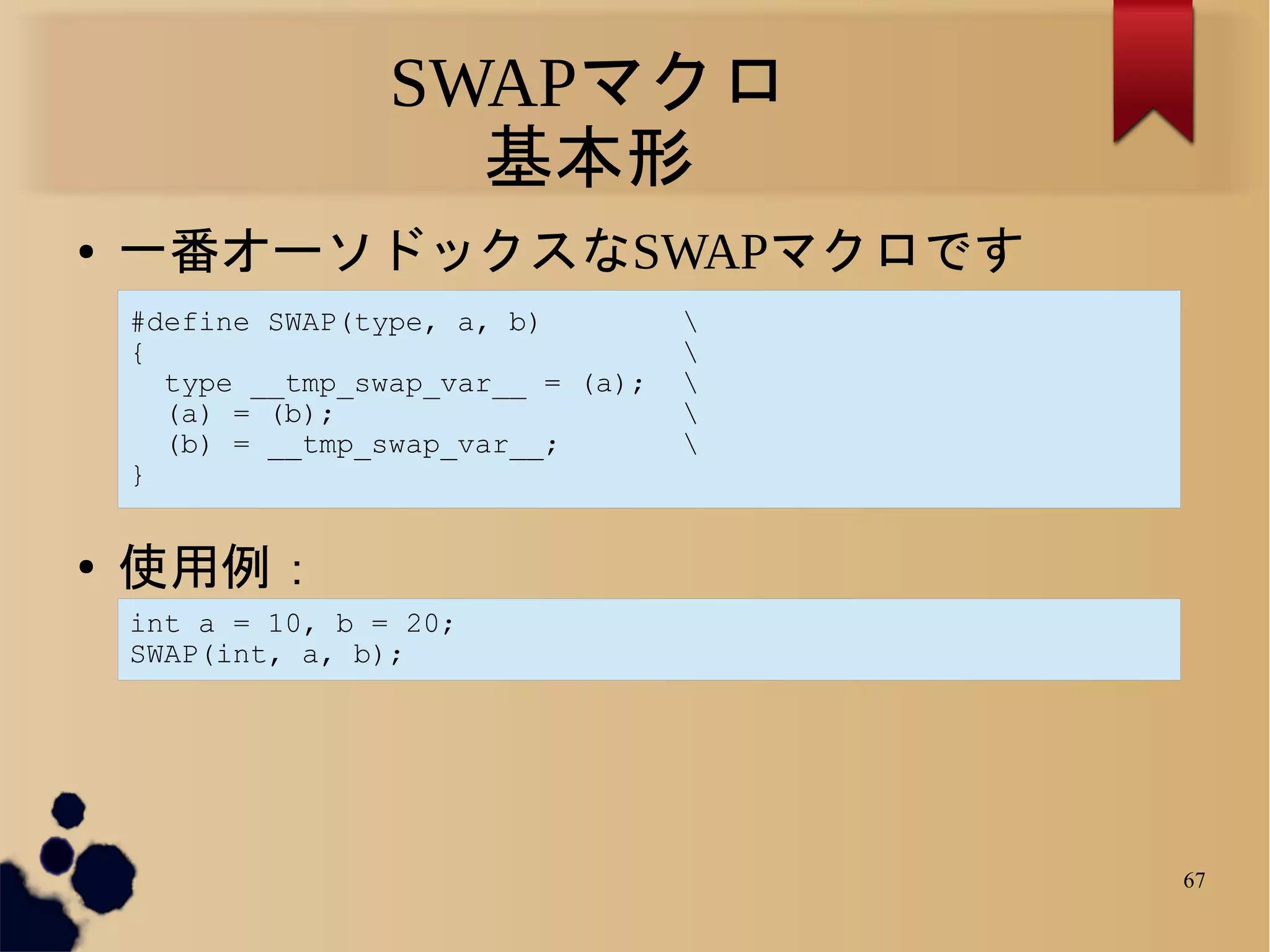 SWAPマクロ
                     基本形
●   一番オーソドックスなSWAPマクロです
    #define SWAP(type, a, b)         
    {                                
      type __tmp_swap_var__ = (a);   
      (a) = (b);                     
      (b) = __tmp_swap_var__;        
    }


●   使用例：
    int a = 10, b = 20;
    SWAP(int, a, b);




                                         67
 