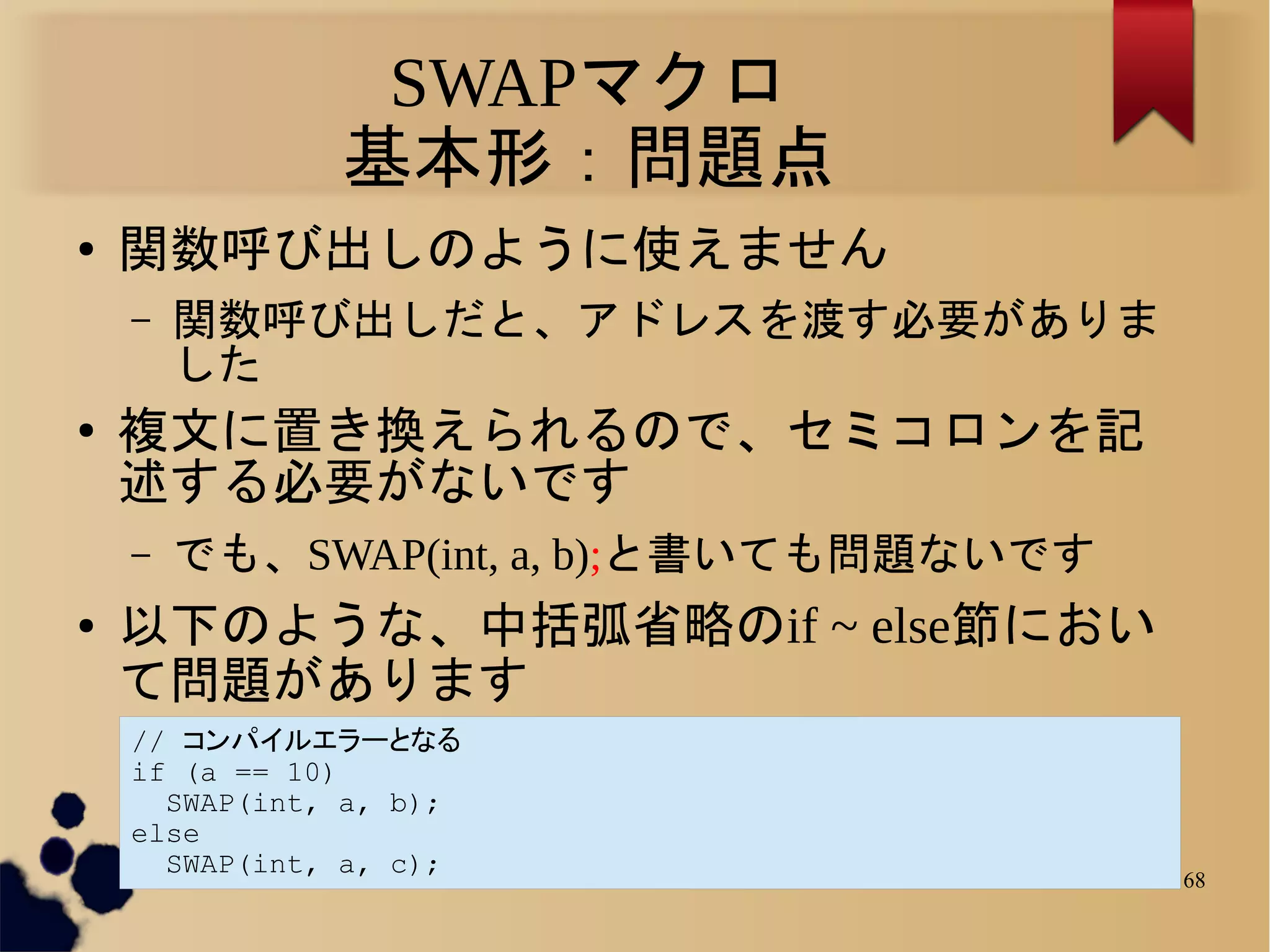 SWAPマクロ
               基本形：問題点
●   関数呼び出しのように使えません
    –   関数呼び出しだと、アドレスを渡す必要がありま
        した
●   複文に置き換えられるので、セミコロンを記
    述する必要がないです
    –   でも、SWAP(int, a, b);と書いても問題ないです
●   以下のような、中括弧省略のif ~ else節におい
    て問題があります
    // コンパイルエラーとなる
    if (a == 10)
      SWAP(int, a, b);
    else
      SWAP(int, a, c);
                                         68
 