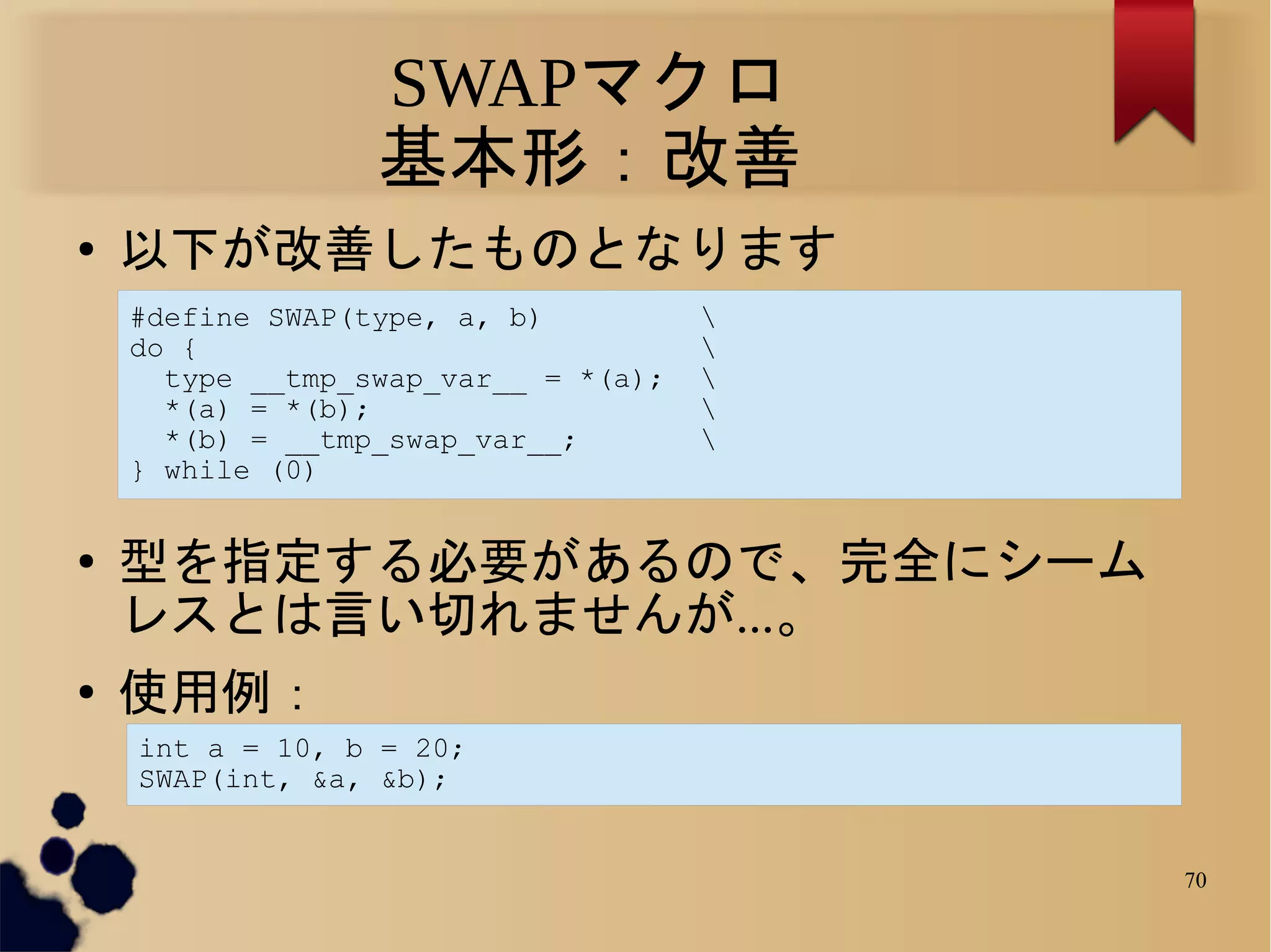 SWAPマクロ
                  基本形：改善
●   以下が改善したものとなります
    #define SWAP(type, a, b)          
    do {                              
      type __tmp_swap_var__ = *(a);   
      *(a) = *(b);                    
      *(b) = __tmp_swap_var__;        
    } while (0)


●   型を指定する必要があるので、完全にシーム
    レスとは言い切れませんが...。
●   使用例：
    int a = 10, b = 20;
    SWAP(int, &a, &b);


                                          70
 