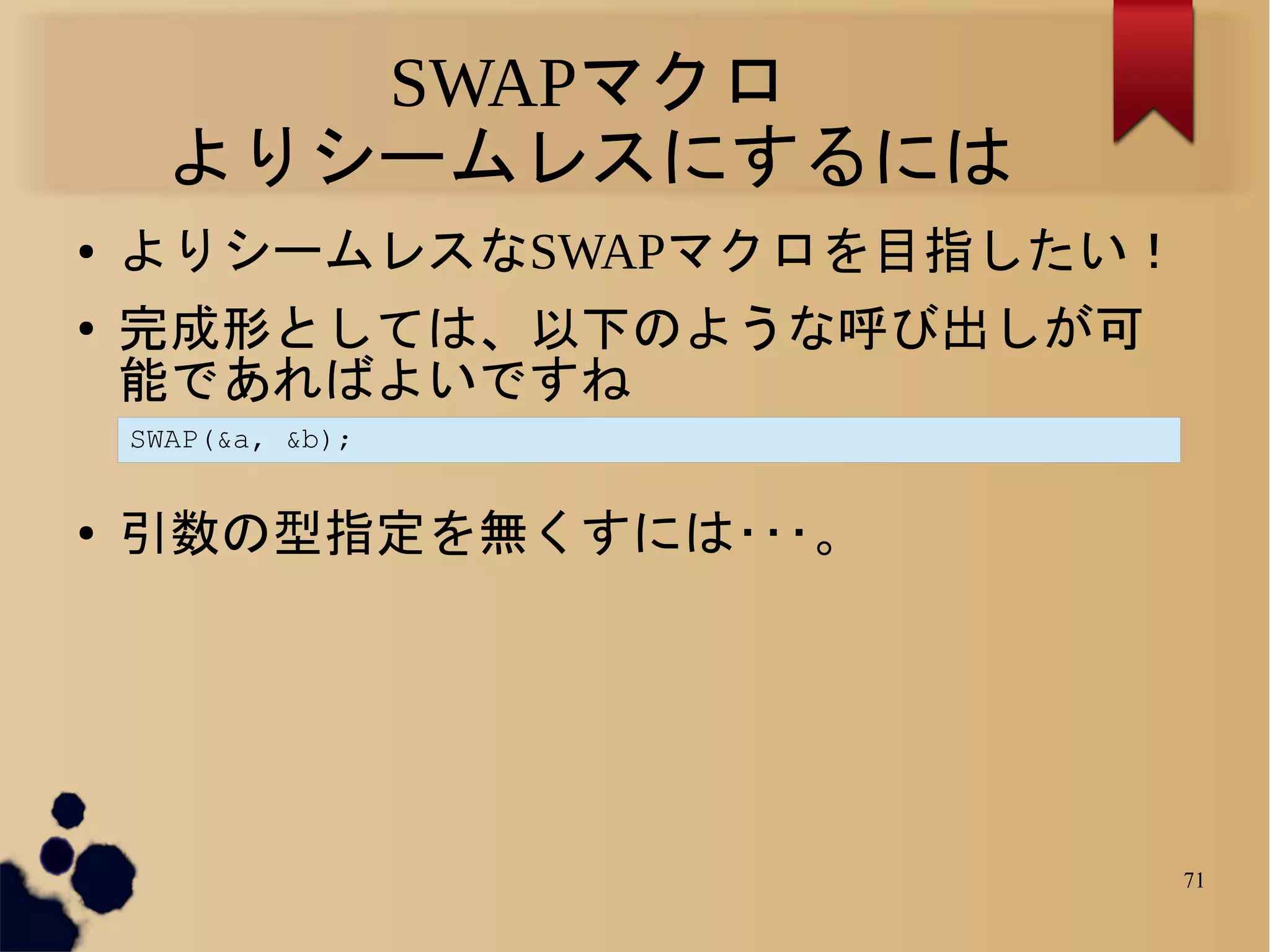SWAPマクロ
      よりシームレスにするには
●   よりシームレスなSWAPマクロを目指したい！
●   完成形としては、以下のような呼び出しが可
    能であればよいですね
    SWAP(&a, &b);


●   引数の型指定を無くすには･･･。




                             71
 