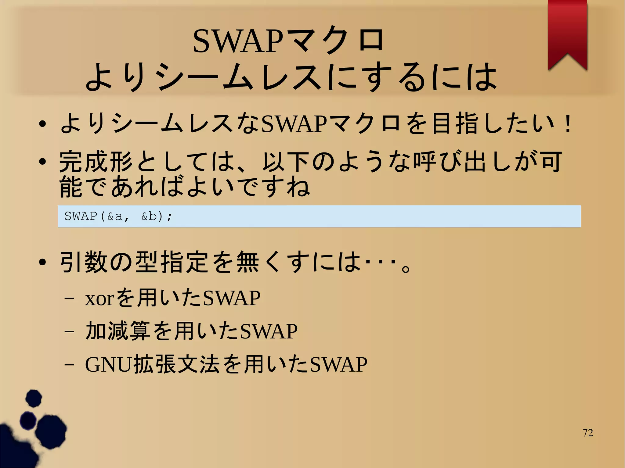 SWAPマクロ
        よりシームレスにするには
●   よりシームレスなSWAPマクロを目指したい！
●   完成形としては、以下のような呼び出しが可
    能であればよいですね
    SWAP(&a, &b);


●   引数の型指定を無くすには･･･。
    –   xorを用いたSWAP
    –   加減算を用いたSWAP
    –   GNU拡張文法を用いたSWAP

                             72
 