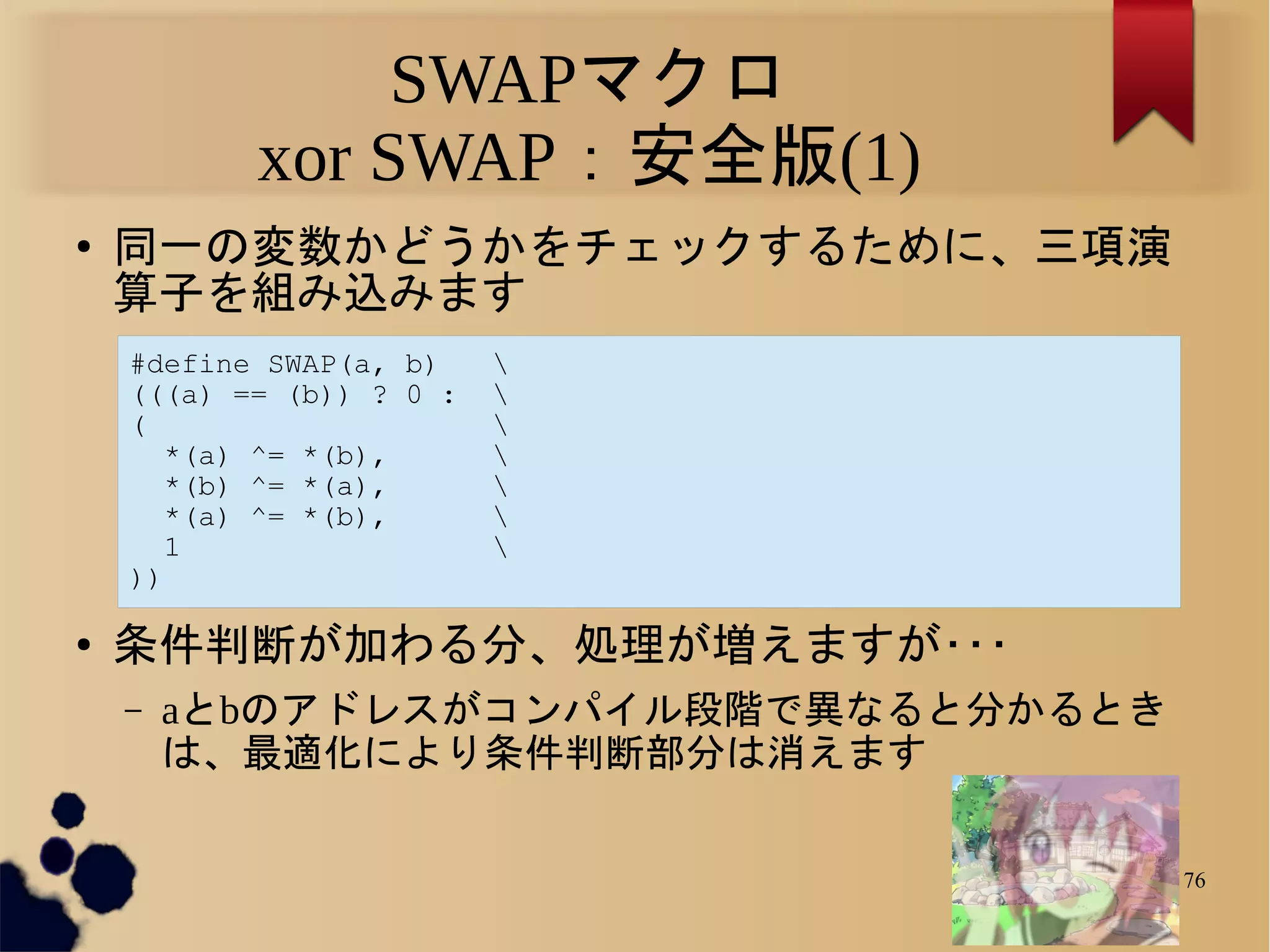 SWAPマクロ
           xor SWAP：安全版(1)
●
    同一の変数かどうかをチェックするために、三項演
    算子を組み込みます
    #define SWAP(a, b)    
    (((a) == (b)) ? 0 :   
    (                     
       *(a) ^= *(b),      
       *(b) ^= *(a),      
       *(a) ^= *(b),      
       1                  
    ))

●
    条件判断が加わる分、処理が増えますが･･･
    –   aとbのアドレスがコンパイル段階で異なると分かるとき
        は、最適化により条件判断部分は消えます

                                     76
 