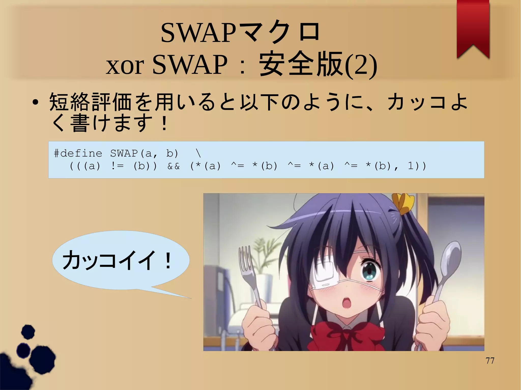 SWAPマクロ
           xor SWAP：安全版(2)
●   短絡評価を用いると以下のように、カッコよ
    く書けます！
    #define SWAP(a, b) 
      (((a) != (b)) && (*(a) ^= *(b) ^= *(a) ^= *(b), 1))




     カッコイイ！



                                                            77
 