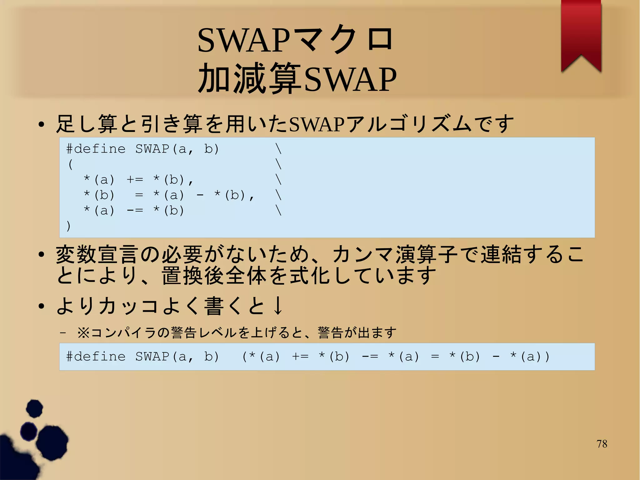 SWAPマクロ
                   加減算SWAP
●   足し算と引き算を用いたSWAPアルゴリズムです
    #define SWAP(a, b)       
    (                        
      *(a) += *(b),          
      *(b) = *(a) - *(b),    
      *(a) -= *(b)           
    )
●
    変数宣言の必要がないため、カンマ演算子で連結するこ
    とにより、置換後全体を式化しています
●
    よりカッコよく書くと↓
    –   ※コンパイラの警告レベルを上げると、警告が出ます
    #define SWAP(a, b)   (*(a) += *(b) -= *(a) = *(b) - *(a))




                                                                78
 