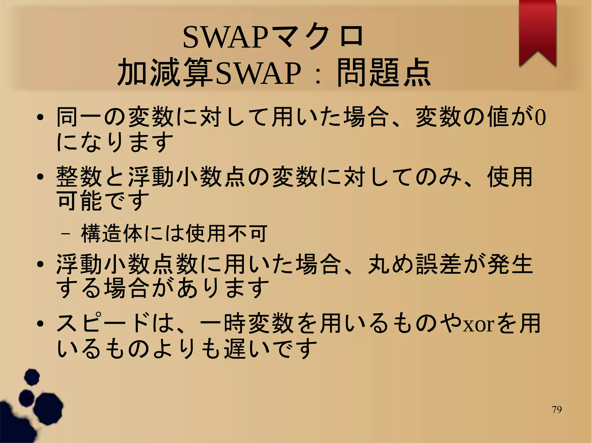 SWAPマクロ
         加減算SWAP：問題点
●   同一の変数に対して用いた場合、変数の値が0
    になります
●   整数と浮動小数点の変数に対してのみ、使用
    可能です
    –   構造体には使用不可
●   浮動小数点数に用いた場合、丸め誤差が発生
    する場合があります
●   スピードは、一時変数を用いるものやxorを用
    いるものよりも遅いです

                             79
 