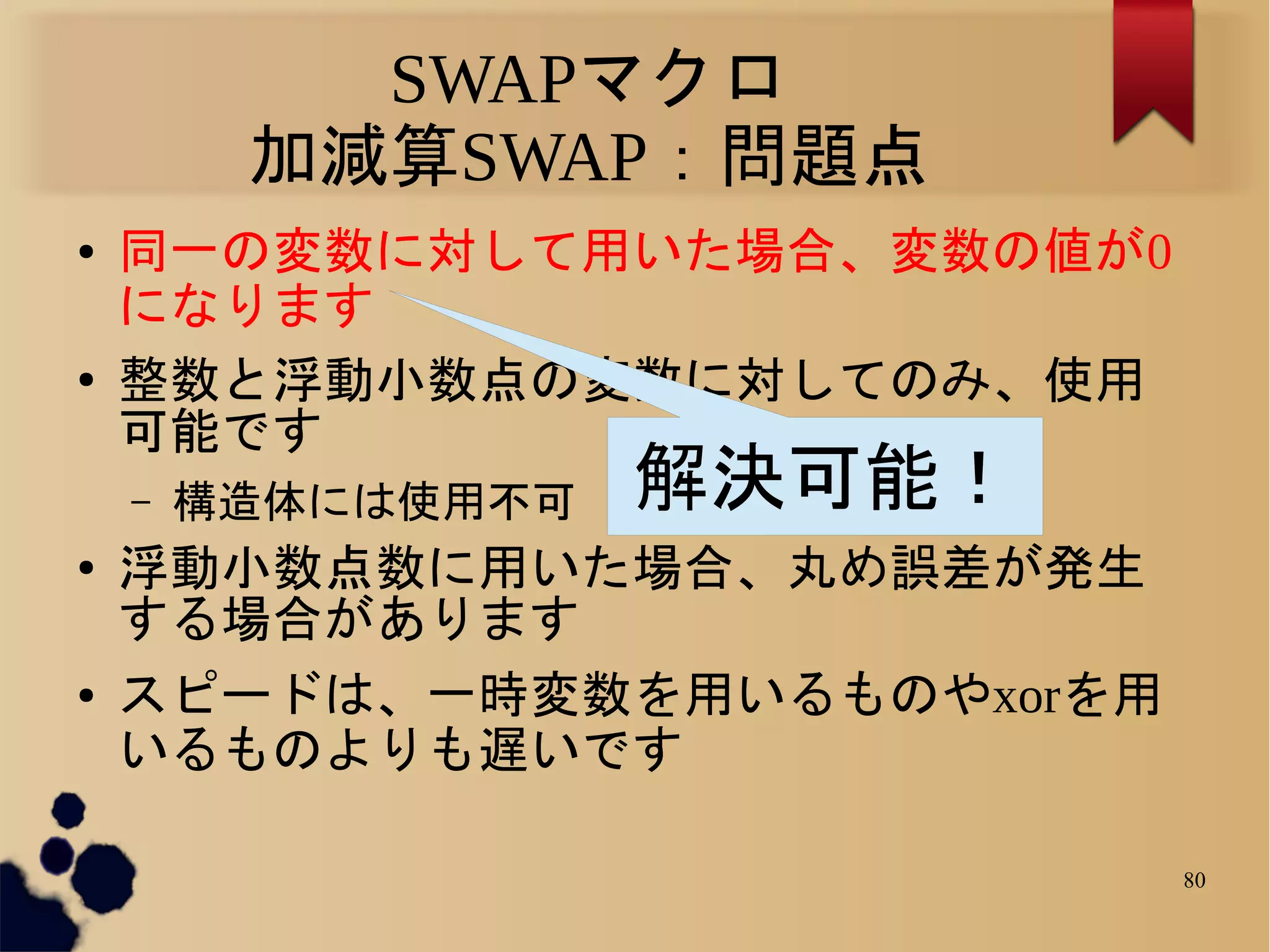SWAPマクロ
         加減算SWAP：問題点
●   同一の変数に対して用いた場合、変数の値が0
    になります
●   整数と浮動小数点の変数に対してのみ、使用
    可能です
    –   構造体には使用不可   解決可能！
●   浮動小数点数に用いた場合、丸め誤差が発生
    する場合があります
●   スピードは、一時変数を用いるものやxorを用
    いるものよりも遅いです

                             80
 