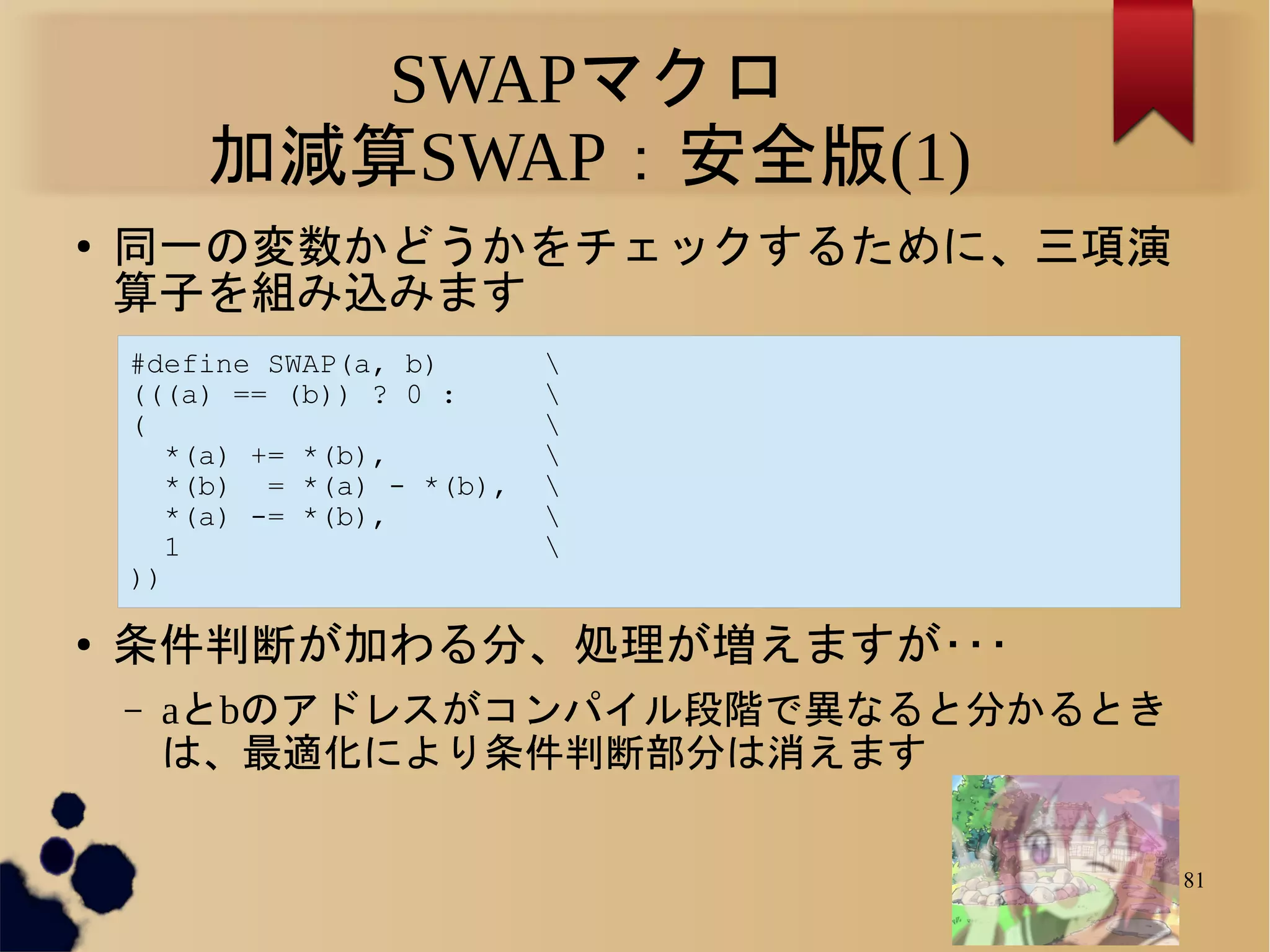 SWAPマクロ
         加減算SWAP：安全版(1)
●
    同一の変数かどうかをチェックするために、三項演
    算子を組み込みます
    #define SWAP(a, b)       
    (((a) == (b)) ? 0 :      
    (                        
       *(a) += *(b),         
       *(b) = *(a) - *(b),   
       *(a) -= *(b),         
       1                     
    ))

●
    条件判断が加わる分、処理が増えますが･･･
    –   aとbのアドレスがコンパイル段階で異なると分かるとき
        は、最適化により条件判断部分は消えます

                                     81
 