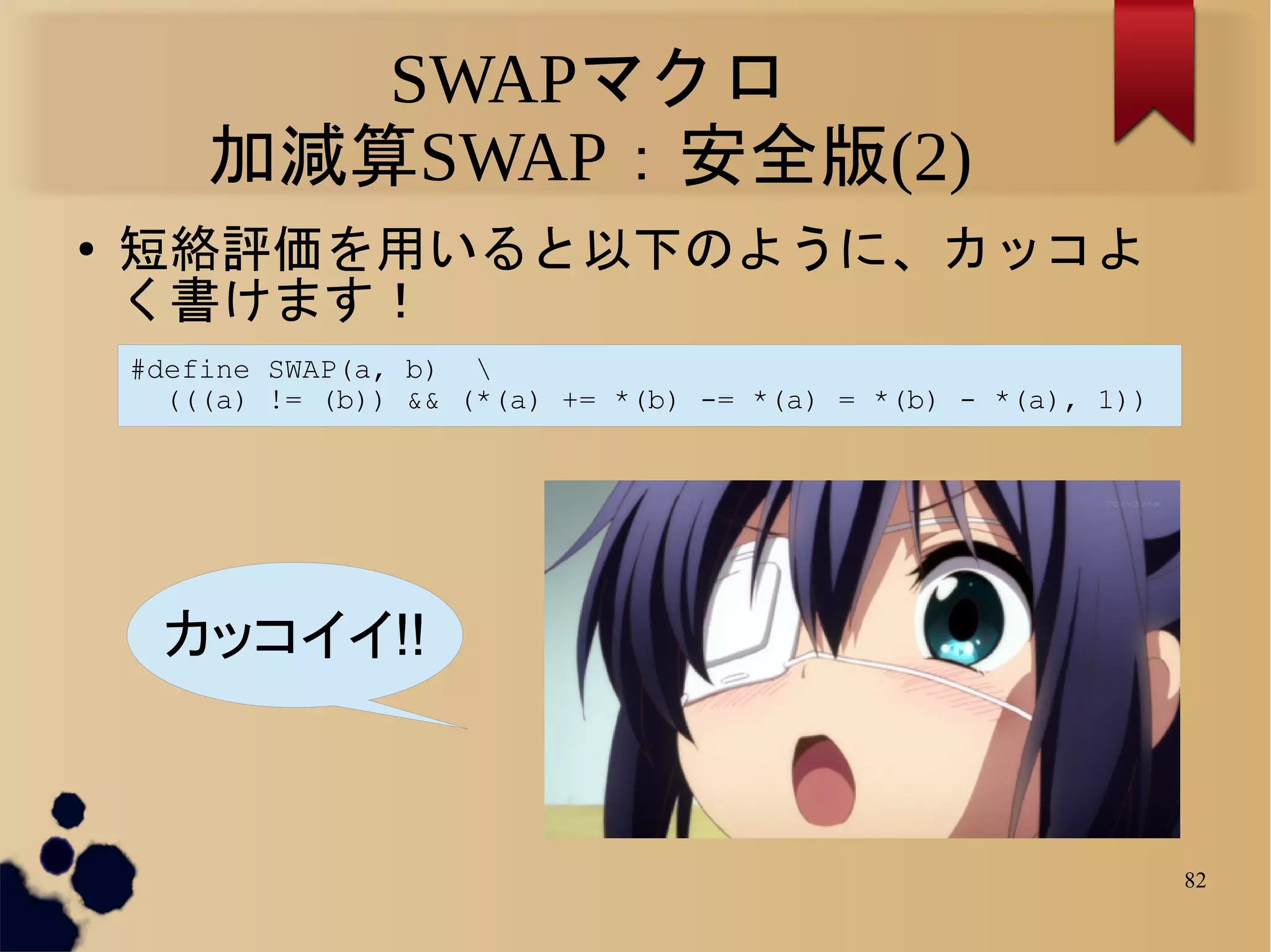 SWAPマクロ
        加減算SWAP：安全版(2)
●   短絡評価を用いると以下のように、カッコよ
    く書けます！
    #define SWAP(a, b) 
      (((a) != (b)) && (*(a) += *(b) -= *(a) = *(b) - *(a), 1))




     カッコイイ!!



                                                                  82
 