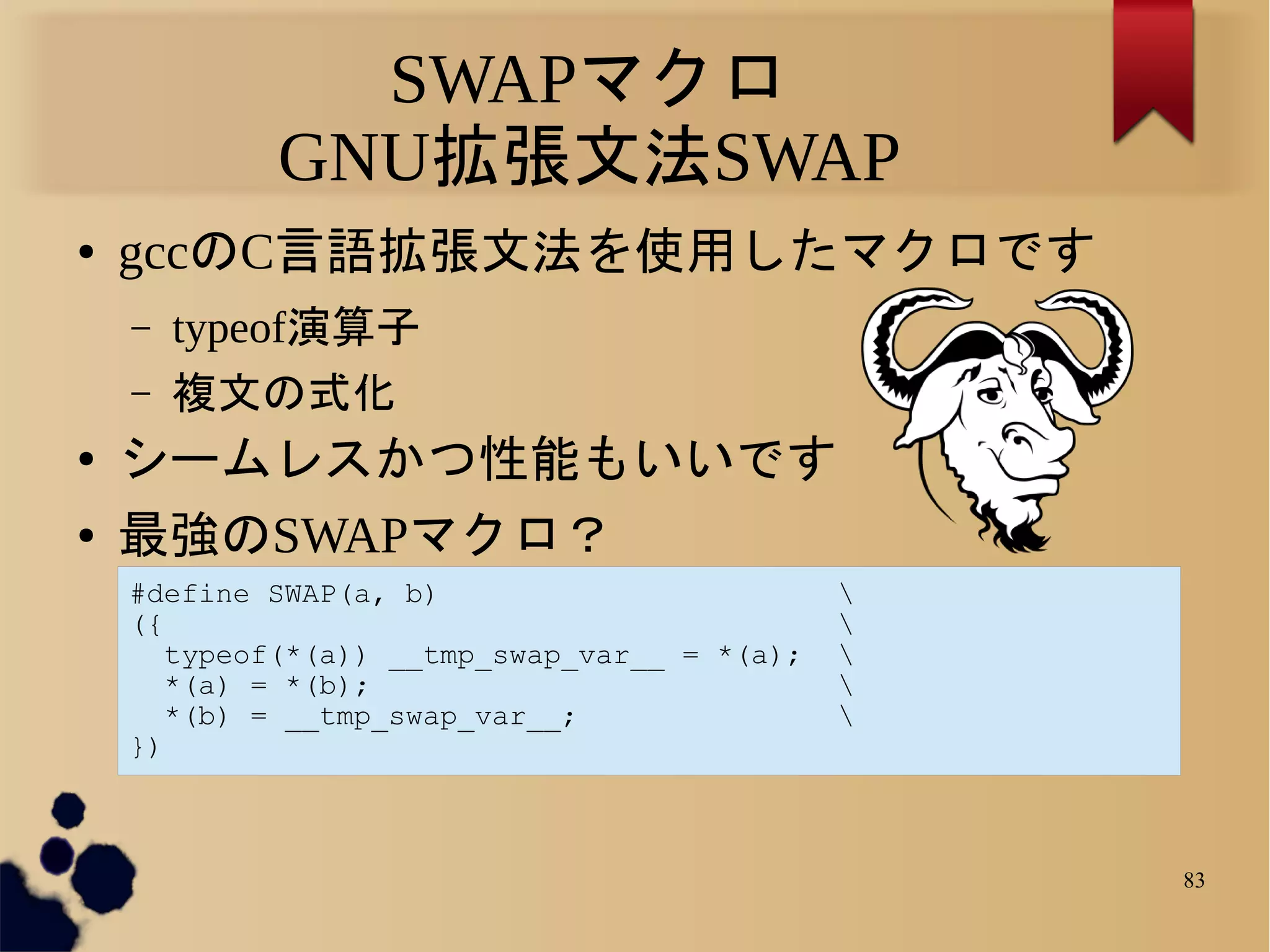 SWAPマクロ
            GNU拡張文法SWAP
●   gccのC言語拡張文法を使用したマクロです
    –   typeof演算子
    –   複文の式化
●   シームレスかつ性能もいいです
●   最強のSWAPマクロ？
    #define SWAP(a, b)                         
    ({                                         
       typeof(*(a)) __tmp_swap_var__ = *(a);   
       *(a) = *(b);                            
       *(b) = __tmp_swap_var__;                
    })



                                                   83
 