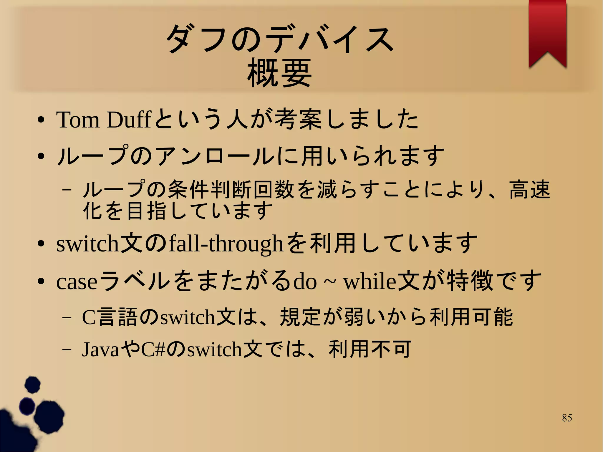 ダフのデバイス
               概要
●   Tom Duffという人が考案しました
●   ループのアンロールに用いられます
    –   ループの条件判断回数を減らすことにより、高速
        化を目指しています
●   switch文のfall-throughを利用しています
●   caseラベルをまたがるdo ~ while文が特徴です
    –   C言語のswitch文は、規定が弱いから利用可能
    –   JavaやC#のswitch文では、利用不可


                                   85
 