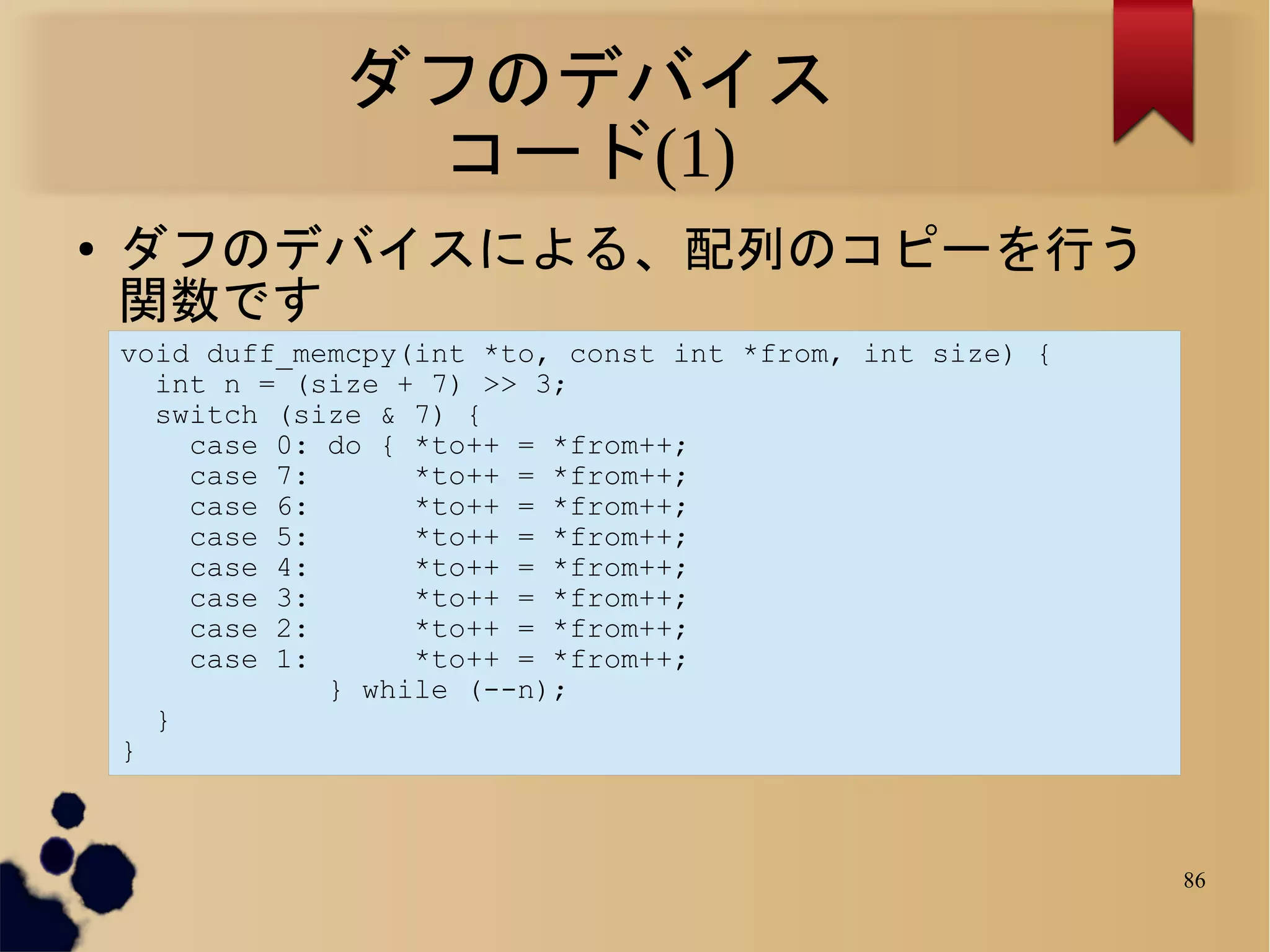 ダフのデバイス
                 コード(1)
●   ダフのデバイスによる、配列のコピーを行う
    関数です
    void duff_memcpy(int *to, const int *from, int size) {
      int n = (size + 7) >> 3;
      switch (size & 7) {
        case 0: do { *to++ = *from++;
        case 7:      *to++ = *from++;
        case 6:      *to++ = *from++;
        case 5:      *to++ = *from++;
        case 4:      *to++ = *from++;
        case 3:      *to++ = *from++;
        case 2:      *to++ = *from++;
        case 1:      *to++ = *from++;
                } while (--n);
      }
    }



                                                             86
 