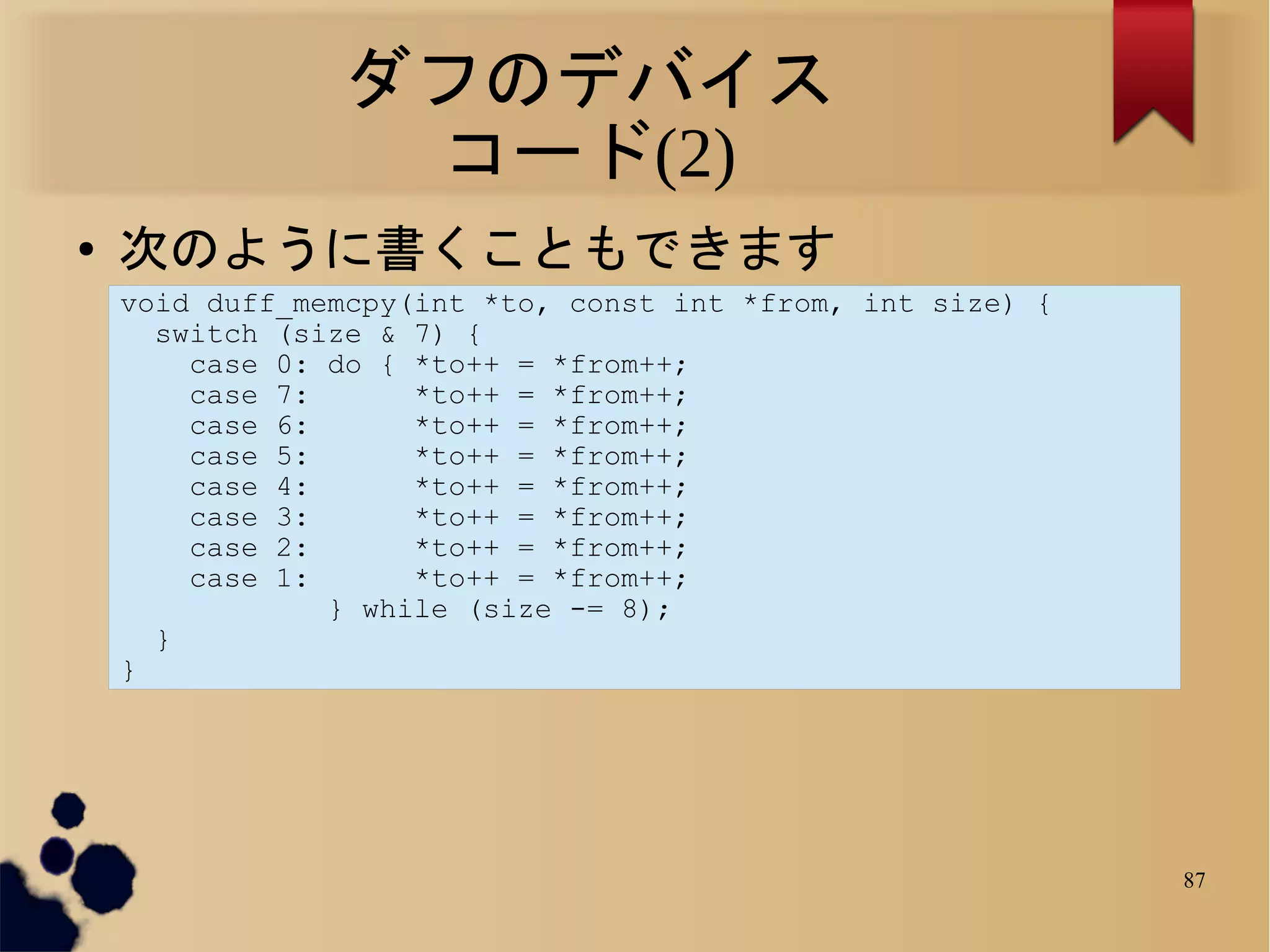 ダフのデバイス
                 コード(2)
●   次のように書くこともできます
    void duff_memcpy(int *to, const int *from, int size) {
      switch (size & 7) {
        case 0: do { *to++ = *from++;
        case 7:      *to++ = *from++;
        case 6:      *to++ = *from++;
        case 5:      *to++ = *from++;
        case 4:      *to++ = *from++;
        case 3:      *to++ = *from++;
        case 2:      *to++ = *from++;
        case 1:      *to++ = *from++;
                } while (size -= 8);
      }
    }




                                                             87
 