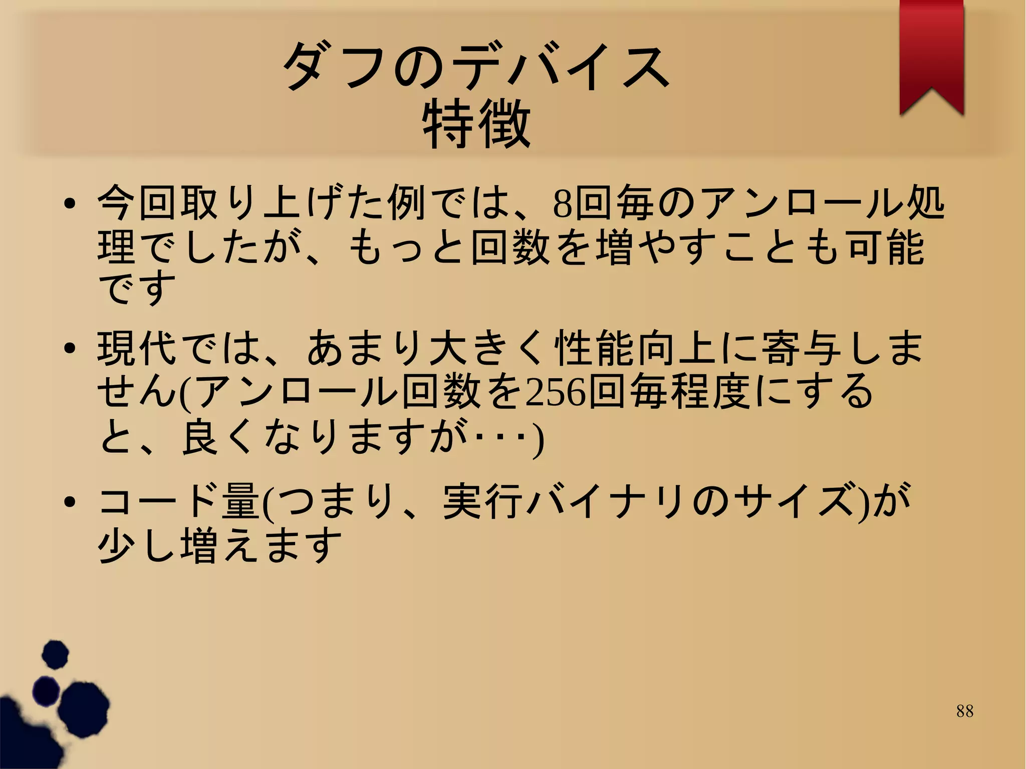 ダフのデバイス
          特徴
●   今回取り上げた例では、8回毎のアンロール処
    理でしたが、もっと回数を増やすことも可能
    です
●   現代では、あまり大きく性能向上に寄与しま
    せん(アンロール回数を256回毎程度にする
    と、良くなりますが･･･)
●   コード量(つまり、実行バイナリのサイズ)が
    少し増えます


                            88
 