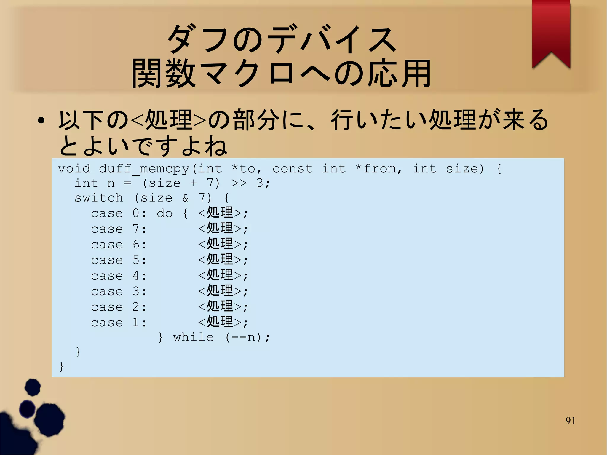 ダフのデバイス
            関数マクロへの応用
●   以下の<処理>の部分に、行いたい処理が来る
    とよいですよね
    void duff_memcpy(int *to, const int *from, int size) {
      int n = (size + 7) >> 3;
      switch (size & 7) {
        case 0: do { <処理>;
        case 7:      <処理>;
        case 6:      <処理>;
        case 5:      <処理>;
        case 4:      <処理>;
        case 3:      <処理>;
        case 2:      <処理>;
        case 1:      <処理>;
                } while (--n);
      }
    }


                                                             91
 