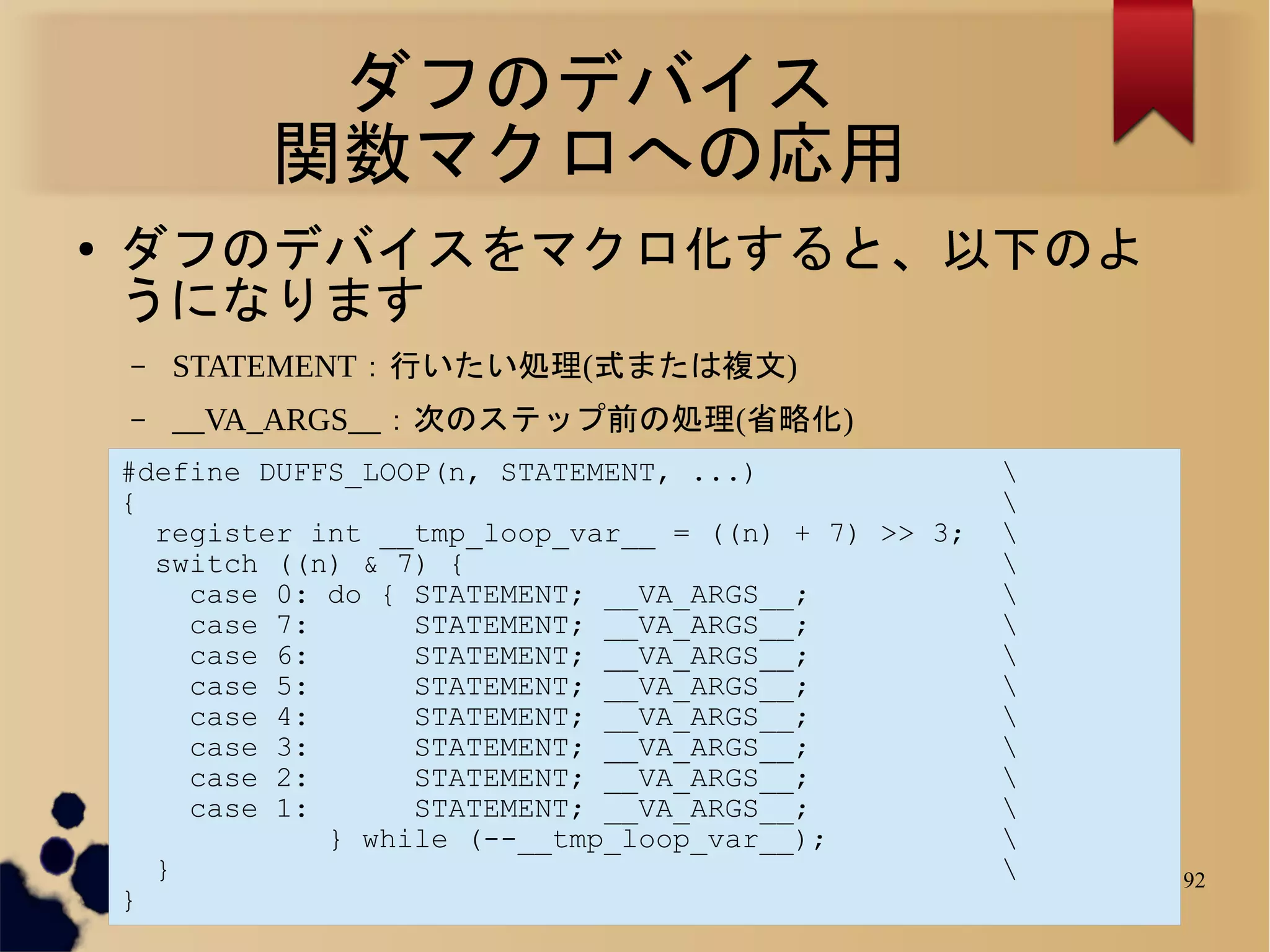 ダフのデバイス
            関数マクロへの応用
●   ダフのデバイスをマクロ化すると、以下のよ
    うになります
    –   STATEMENT：行いたい処理(式または複文)
    –   __VA_ARGS__：次のステップ前の処理(省略化)
    #define DUFFS_LOOP(n, STATEMENT, ...)               
    {                                                   
      register int __tmp_loop_var__ = ((n) + 7) >> 3;   
      switch ((n) & 7) {                                
        case 0: do { STATEMENT; __VA_ARGS__;            
        case 7:      STATEMENT; __VA_ARGS__;            
        case 6:      STATEMENT; __VA_ARGS__;            
        case 5:      STATEMENT; __VA_ARGS__;            
        case 4:      STATEMENT; __VA_ARGS__;            
        case 3:      STATEMENT; __VA_ARGS__;            
        case 2:      STATEMENT; __VA_ARGS__;            
        case 1:      STATEMENT; __VA_ARGS__;            
                } while (--__tmp_loop_var__);           
      }                                                    92
    }
 