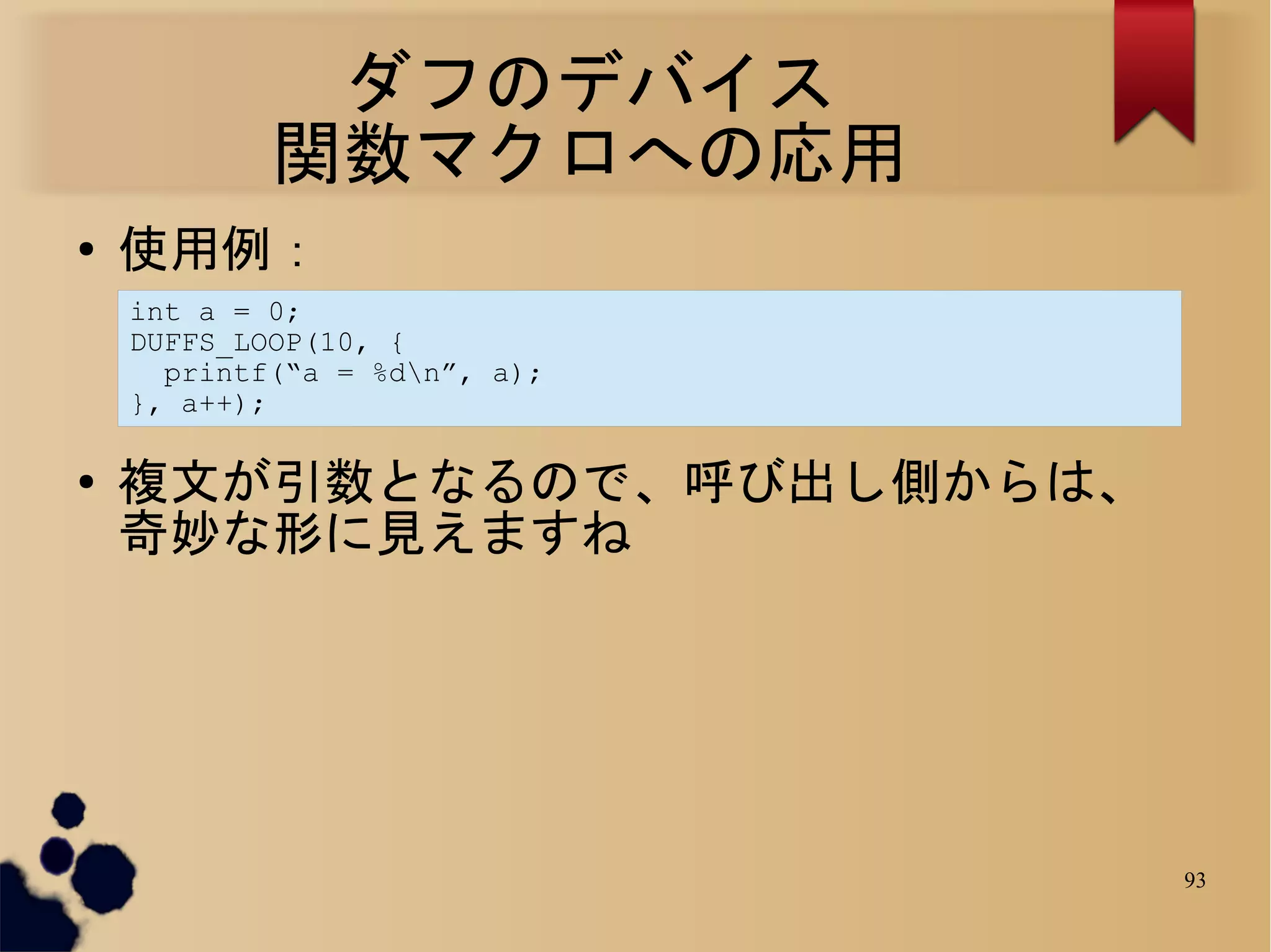 ダフのデバイス
            関数マクロへの応用
●   使用例：
    int a = 0;
    DUFFS_LOOP(10, {
      printf(“a = %dn”, a);
    }, a++);

●   複文が引数となるので、呼び出し側からは、
    奇妙な形に見えますね




                               93
 