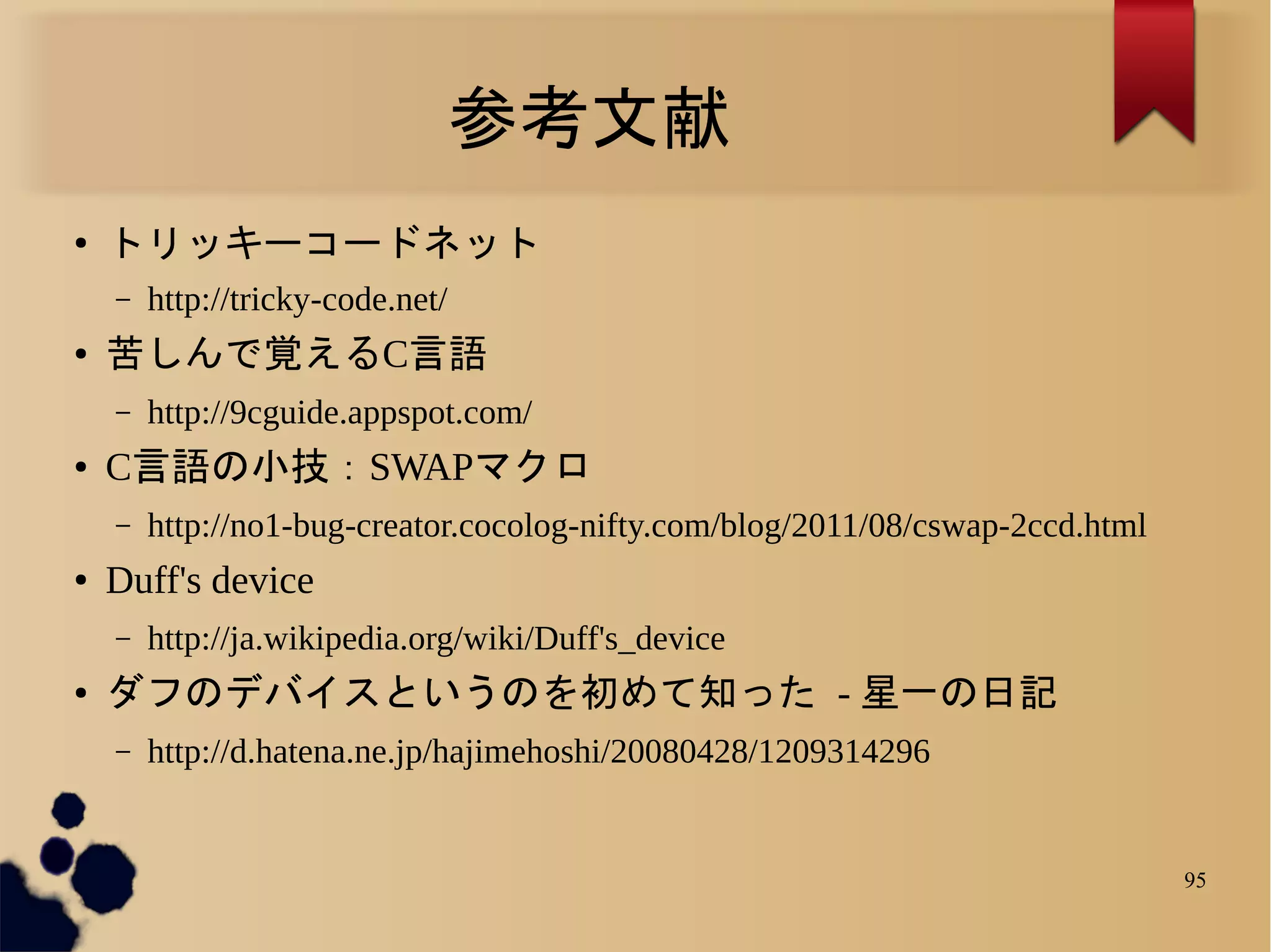 参考文献
●
    トリッキーコードネット
    –   http://tricky-code.net/
●   苦しんで覚えるC言語
    –   http://9cguide.appspot.com/
●   C言語の小技：SWAPマクロ
    –   http://no1-bug-creator.cocolog-nifty.com/blog/2011/08/cswap-2ccd.html
●   Duff's device
    –   http://ja.wikipedia.org/wiki/Duff's_device
●   ダフのデバイスというのを初めて知った - 星一の日記
    –   http://d.hatena.ne.jp/hajimehoshi/20080428/1209314296


                                                                                95
 