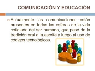 COMUNICACIÓN Y EDUCACIÓN

   Actualmente las comunicaciones están
    presentes en todas las esferas de la vida
    cotidiana del ser humano, que pasó de la
    tradición oral a la escrita y luego al uso de
    códigos tecnológicos.
 