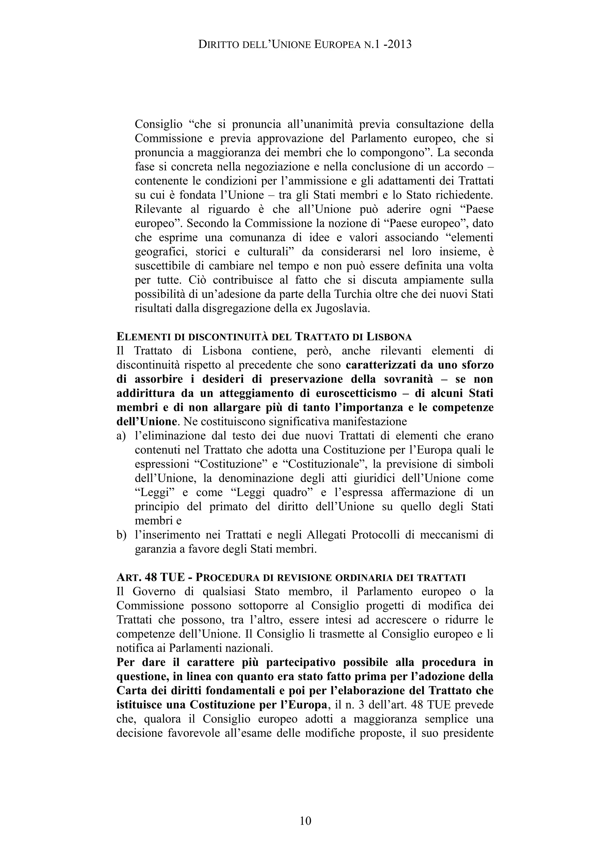 DIRITTO DELL’UNIONE EUROPEA N.1 -2013
Consiglio “che si pronuncia all’unanimità previa consultazione della
Commissione e previa approvazione del Parlamento europeo, che si
pronuncia a maggioranza dei membri che lo compongono”. La seconda
fase si concreta nella negoziazione e nella conclusione di un accordo –
contenente le condizioni per l’ammissione e gli adattamenti dei Trattati
su cui è fondata l’Unione – tra gli Stati membri e lo Stato richiedente.
Rilevante al riguardo è che all’Unione può aderire ogni “Paese
europeo”. Secondo la Commissione la nozione di “Paese europeo”, dato
che esprime una comunanza di idee e valori associando “elementi
geografici, storici e culturali” da considerarsi nel loro insieme, è
suscettibile di cambiare nel tempo e non può essere definita una volta
per tutte. Ciò contribuisce al fatto che si discuta ampiamente sulla
possibilità di un’adesione da parte della Turchia oltre che dei nuovi Stati
risultati dalla disgregazione della ex Jugoslavia.
ELEMENTI DI DISCONTINUITÀ DEL TRATTATO DI LISBONA
Il Trattato di Lisbona contiene, però, anche rilevanti elementi di
discontinuità rispetto al precedente che sono caratterizzati da uno sforzo
di assorbire i desideri di preservazione della sovranità – se non
addirittura da un atteggiamento di euroscetticismo – di alcuni Stati
membri e di non allargare più di tanto l’importanza e le competenze
dell’Unione. Ne costituiscono significativa manifestazione
a) l’eliminazione dal testo dei due nuovi Trattati di elementi che erano
contenuti nel Trattato che adotta una Costituzione per l’Europa quali le
espressioni “Costituzione” e “Costituzionale”, la previsione di simboli
dell’Unione, la denominazione degli atti giuridici dell’Unione come
“Leggi” e come “Leggi quadro” e l’espressa affermazione di un
principio del primato del diritto dell’Unione su quello degli Stati
membri e
b) l’inserimento nei Trattati e negli Allegati Protocolli di meccanismi di
garanzia a favore degli Stati membri.
ART. 48 TUE - PROCEDURA DI REVISIONE ORDINARIA DEI TRATTATI
Il Governo di qualsiasi Stato membro, il Parlamento europeo o la
Commissione possono sottoporre al Consiglio progetti di modifica dei
Trattati che possono, tra l’altro, essere intesi ad accrescere o ridurre le
competenze dell’Unione. Il Consiglio li trasmette al Consiglio europeo e li
notifica ai Parlamenti nazionali.
Per dare il carattere più partecipativo possibile alla procedura in
questione, in linea con quanto era stato fatto prima per l’adozione della
Carta dei diritti fondamentali e poi per l’elaborazione del Trattato che
istituisce una Costituzione per l’Europa, il n. 3 dell’art. 48 TUE prevede
che, qualora il Consiglio europeo adotti a maggioranza semplice una
decisione favorevole all’esame delle modifiche proposte, il suo presidente
10
 