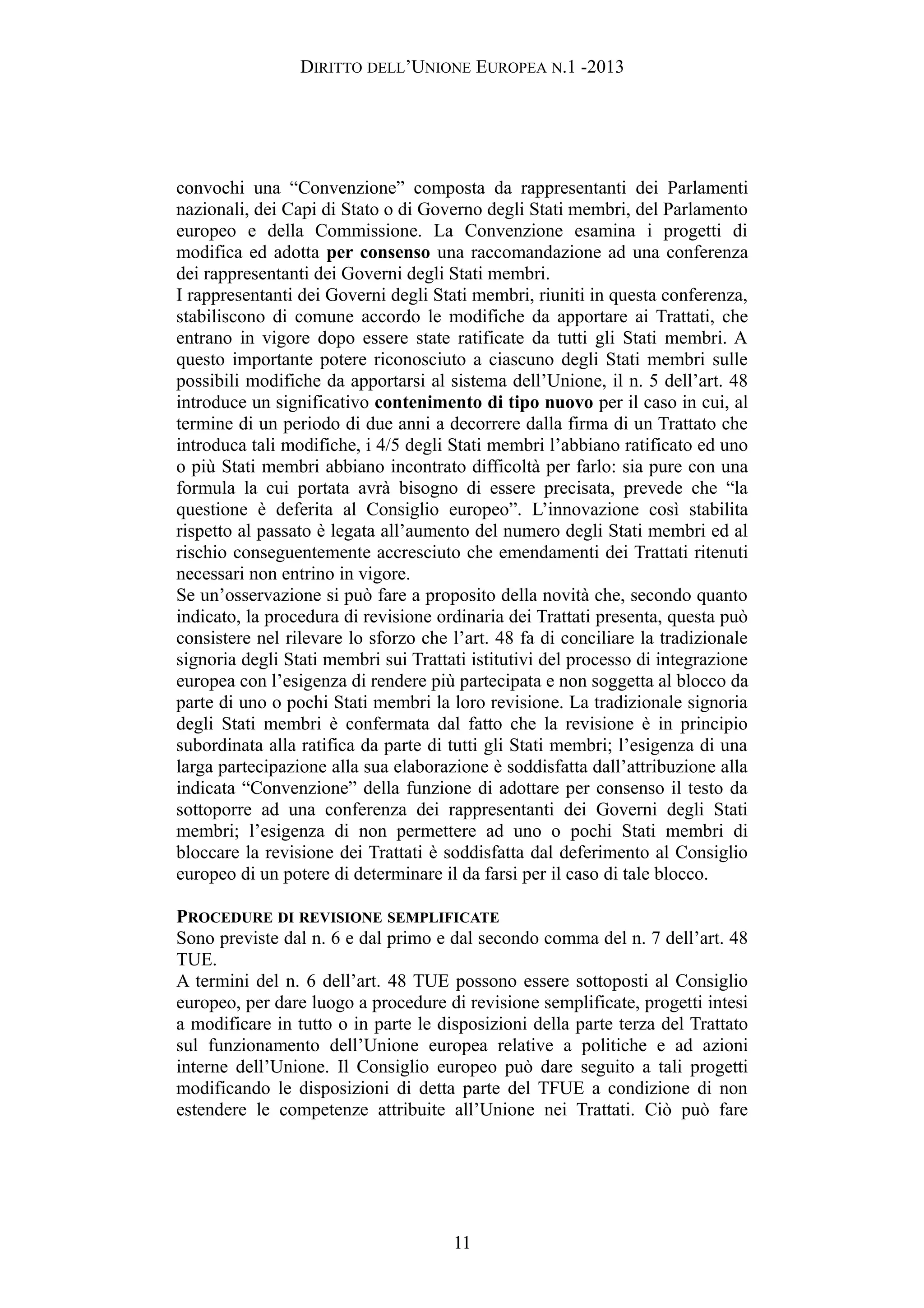 DIRITTO DELL’UNIONE EUROPEA N.1 -2013
convochi una “Convenzione” composta da rappresentanti dei Parlamenti
nazionali, dei Capi di Stato o di Governo degli Stati membri, del Parlamento
europeo e della Commissione. La Convenzione esamina i progetti di
modifica ed adotta per consenso una raccomandazione ad una conferenza
dei rappresentanti dei Governi degli Stati membri.
I rappresentanti dei Governi degli Stati membri, riuniti in questa conferenza,
stabiliscono di comune accordo le modifiche da apportare ai Trattati, che
entrano in vigore dopo essere state ratificate da tutti gli Stati membri. A
questo importante potere riconosciuto a ciascuno degli Stati membri sulle
possibili modifiche da apportarsi al sistema dell’Unione, il n. 5 dell’art. 48
introduce un significativo contenimento di tipo nuovo per il caso in cui, al
termine di un periodo di due anni a decorrere dalla firma di un Trattato che
introduca tali modifiche, i 4/5 degli Stati membri l’abbiano ratificato ed uno
o più Stati membri abbiano incontrato difficoltà per farlo: sia pure con una
formula la cui portata avrà bisogno di essere precisata, prevede che “la
questione è deferita al Consiglio europeo”. L’innovazione così stabilita
rispetto al passato è legata all’aumento del numero degli Stati membri ed al
rischio conseguentemente accresciuto che emendamenti dei Trattati ritenuti
necessari non entrino in vigore.
Se un’osservazione si può fare a proposito della novità che, secondo quanto
indicato, la procedura di revisione ordinaria dei Trattati presenta, questa può
consistere nel rilevare lo sforzo che l’art. 48 fa di conciliare la tradizionale
signoria degli Stati membri sui Trattati istitutivi del processo di integrazione
europea con l’esigenza di rendere più partecipata e non soggetta al blocco da
parte di uno o pochi Stati membri la loro revisione. La tradizionale signoria
degli Stati membri è confermata dal fatto che la revisione è in principio
subordinata alla ratifica da parte di tutti gli Stati membri; l’esigenza di una
larga partecipazione alla sua elaborazione è soddisfatta dall’attribuzione alla
indicata “Convenzione” della funzione di adottare per consenso il testo da
sottoporre ad una conferenza dei rappresentanti dei Governi degli Stati
membri; l’esigenza di non permettere ad uno o pochi Stati membri di
bloccare la revisione dei Trattati è soddisfatta dal deferimento al Consiglio
europeo di un potere di determinare il da farsi per il caso di tale blocco.
PROCEDURE DI REVISIONE SEMPLIFICATE
Sono previste dal n. 6 e dal primo e dal secondo comma del n. 7 dell’art. 48
TUE.
A termini del n. 6 dell’art. 48 TUE possono essere sottoposti al Consiglio
europeo, per dare luogo a procedure di revisione semplificate, progetti intesi
a modificare in tutto o in parte le disposizioni della parte terza del Trattato
sul funzionamento dell’Unione europea relative a politiche e ad azioni
interne dell’Unione. Il Consiglio europeo può dare seguito a tali progetti
modificando le disposizioni di detta parte del TFUE a condizione di non
estendere le competenze attribuite all’Unione nei Trattati. Ciò può fare
11
 