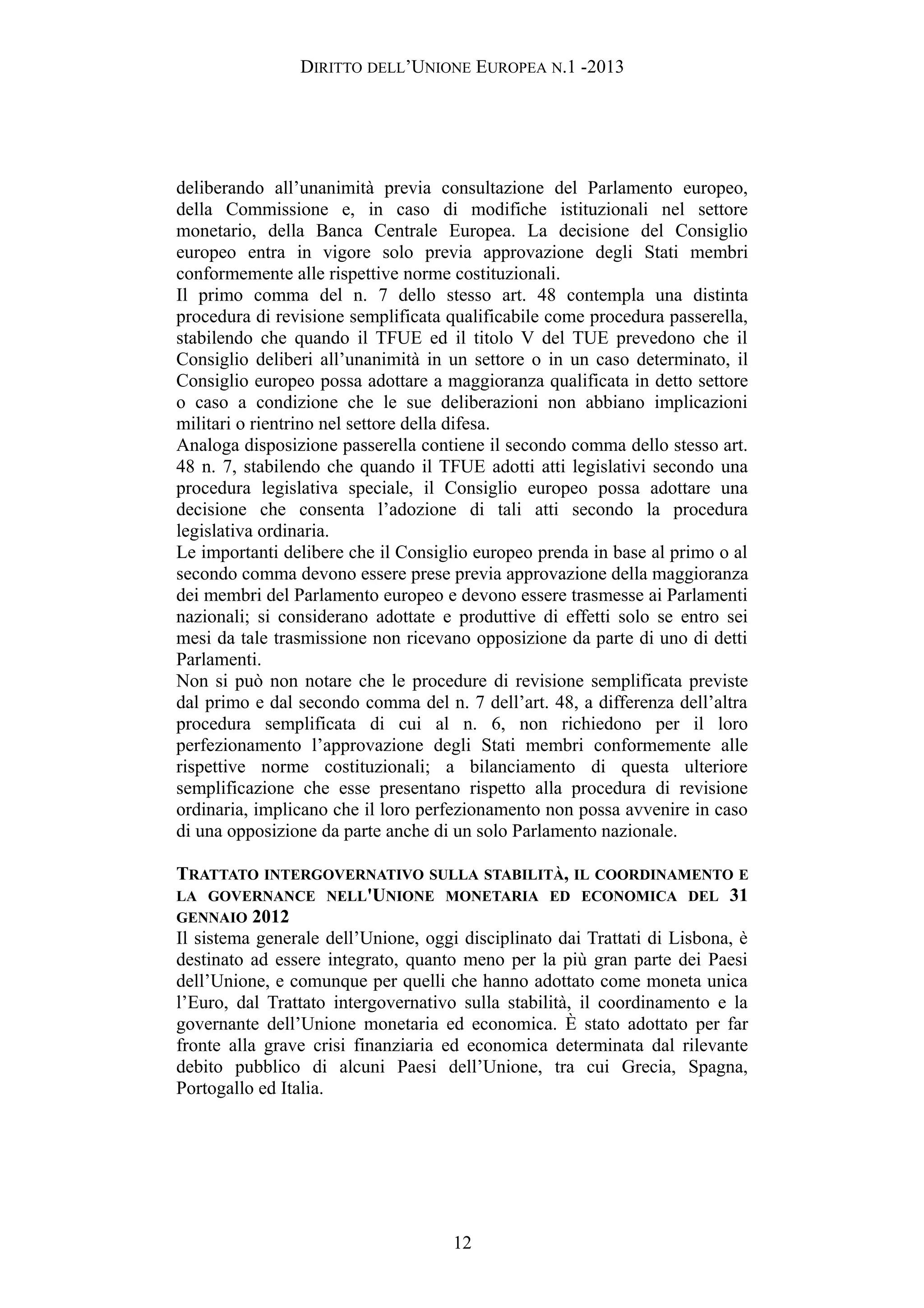 DIRITTO DELL’UNIONE EUROPEA N.1 -2013
deliberando all’unanimità previa consultazione del Parlamento europeo,
della Commissione e, in caso di modifiche istituzionali nel settore
monetario, della Banca Centrale Europea. La decisione del Consiglio
europeo entra in vigore solo previa approvazione degli Stati membri
conformemente alle rispettive norme costituzionali.
Il primo comma del n. 7 dello stesso art. 48 contempla una distinta
procedura di revisione semplificata qualificabile come procedura passerella,
stabilendo che quando il TFUE ed il titolo V del TUE prevedono che il
Consiglio deliberi all’unanimità in un settore o in un caso determinato, il
Consiglio europeo possa adottare a maggioranza qualificata in detto settore
o caso a condizione che le sue deliberazioni non abbiano implicazioni
militari o rientrino nel settore della difesa.
Analoga disposizione passerella contiene il secondo comma dello stesso art.
48 n. 7, stabilendo che quando il TFUE adotti atti legislativi secondo una
procedura legislativa speciale, il Consiglio europeo possa adottare una
decisione che consenta l’adozione di tali atti secondo la procedura
legislativa ordinaria.
Le importanti delibere che il Consiglio europeo prenda in base al primo o al
secondo comma devono essere prese previa approvazione della maggioranza
dei membri del Parlamento europeo e devono essere trasmesse ai Parlamenti
nazionali; si considerano adottate e produttive di effetti solo se entro sei
mesi da tale trasmissione non ricevano opposizione da parte di uno di detti
Parlamenti.
Non si può non notare che le procedure di revisione semplificata previste
dal primo e dal secondo comma del n. 7 dell’art. 48, a differenza dell’altra
procedura semplificata di cui al n. 6, non richiedono per il loro
perfezionamento l’approvazione degli Stati membri conformemente alle
rispettive norme costituzionali; a bilanciamento di questa ulteriore
semplificazione che esse presentano rispetto alla procedura di revisione
ordinaria, implicano che il loro perfezionamento non possa avvenire in caso
di una opposizione da parte anche di un solo Parlamento nazionale.
TRATTATO INTERGOVERNATIVO SULLA STABILITÀ, IL COORDINAMENTO E
LA GOVERNANCE NELL'UNIONE MONETARIA ED ECONOMICA DEL 31
GENNAIO 2012
Il sistema generale dell’Unione, oggi disciplinato dai Trattati di Lisbona, è
destinato ad essere integrato, quanto meno per la più gran parte dei Paesi
dell’Unione, e comunque per quelli che hanno adottato come moneta unica
l’Euro, dal Trattato intergovernativo sulla stabilità, il coordinamento e la
governante dell’Unione monetaria ed economica. È stato adottato per far
fronte alla grave crisi finanziaria ed economica determinata dal rilevante
debito pubblico di alcuni Paesi dell’Unione, tra cui Grecia, Spagna,
Portogallo ed Italia.
12
 