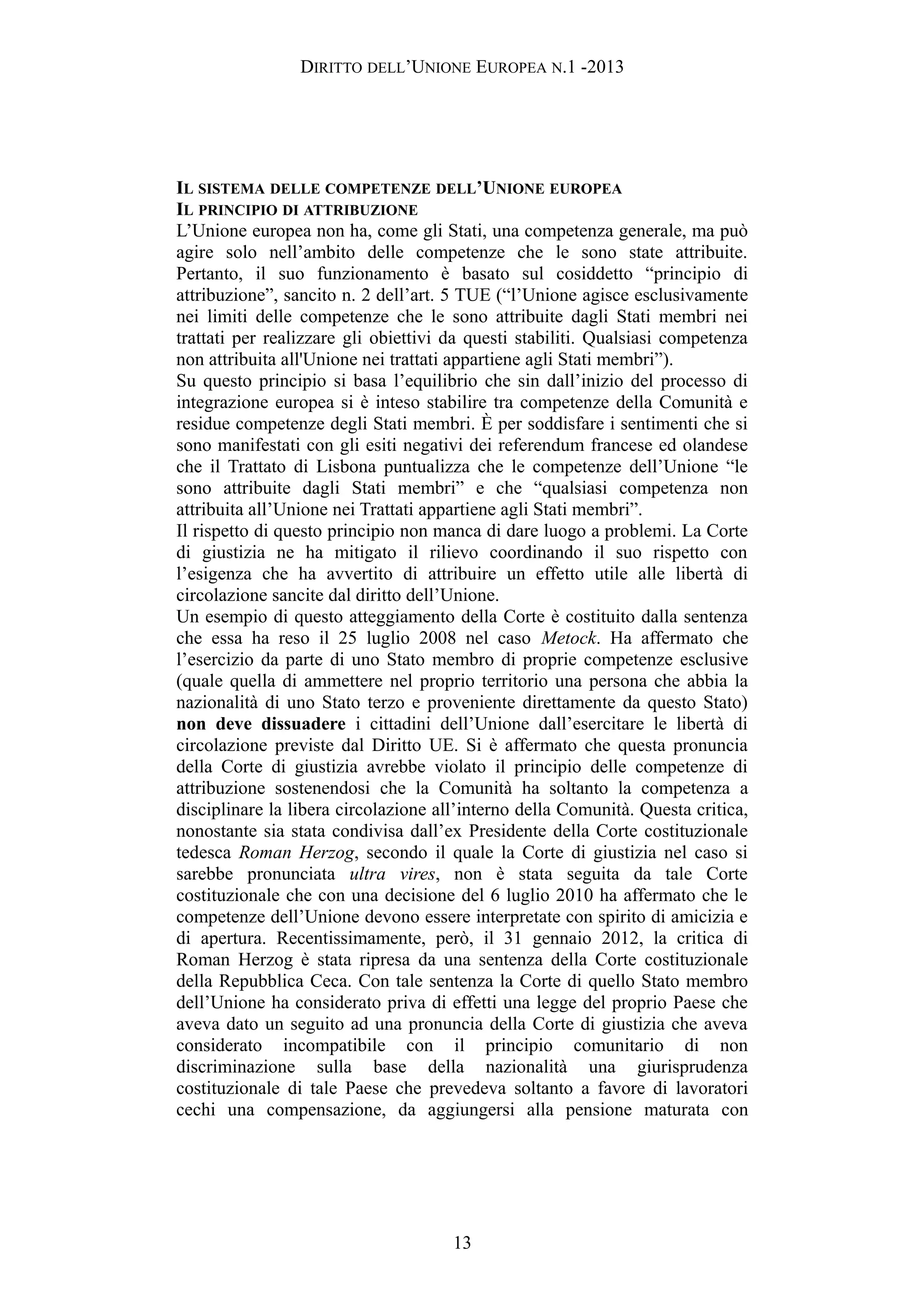 DIRITTO DELL’UNIONE EUROPEA N.1 -2013
IL SISTEMA DELLE COMPETENZE DELL’UNIONE EUROPEA
IL PRINCIPIO DI ATTRIBUZIONE
L’Unione europea non ha, come gli Stati, una competenza generale, ma può
agire solo nell’ambito delle competenze che le sono state attribuite.
Pertanto, il suo funzionamento è basato sul cosiddetto “principio di
attribuzione”, sancito n. 2 dell’art. 5 TUE (“l’Unione agisce esclusivamente
nei limiti delle competenze che le sono attribuite dagli Stati membri nei
trattati per realizzare gli obiettivi da questi stabiliti. Qualsiasi competenza
non attribuita all'Unione nei trattati appartiene agli Stati membri”).
Su questo principio si basa l’equilibrio che sin dall’inizio del processo di
integrazione europea si è inteso stabilire tra competenze della Comunità e
residue competenze degli Stati membri. È per soddisfare i sentimenti che si
sono manifestati con gli esiti negativi dei referendum francese ed olandese
che il Trattato di Lisbona puntualizza che le competenze dell’Unione “le
sono attribuite dagli Stati membri” e che “qualsiasi competenza non
attribuita all’Unione nei Trattati appartiene agli Stati membri”.
Il rispetto di questo principio non manca di dare luogo a problemi. La Corte
di giustizia ne ha mitigato il rilievo coordinando il suo rispetto con
l’esigenza che ha avvertito di attribuire un effetto utile alle libertà di
circolazione sancite dal diritto dell’Unione.
Un esempio di questo atteggiamento della Corte è costituito dalla sentenza
che essa ha reso il 25 luglio 2008 nel caso Metock. Ha affermato che
l’esercizio da parte di uno Stato membro di proprie competenze esclusive
(quale quella di ammettere nel proprio territorio una persona che abbia la
nazionalità di uno Stato terzo e proveniente direttamente da questo Stato)
non deve dissuadere i cittadini dell’Unione dall’esercitare le libertà di
circolazione previste dal Diritto UE. Si è affermato che questa pronuncia
della Corte di giustizia avrebbe violato il principio delle competenze di
attribuzione sostenendosi che la Comunità ha soltanto la competenza a
disciplinare la libera circolazione all’interno della Comunità. Questa critica,
nonostante sia stata condivisa dall’ex Presidente della Corte costituzionale
tedesca Roman Herzog, secondo il quale la Corte di giustizia nel caso si
sarebbe pronunciata ultra vires, non è stata seguita da tale Corte
costituzionale che con una decisione del 6 luglio 2010 ha affermato che le
competenze dell’Unione devono essere interpretate con spirito di amicizia e
di apertura. Recentissimamente, però, il 31 gennaio 2012, la critica di
Roman Herzog è stata ripresa da una sentenza della Corte costituzionale
della Repubblica Ceca. Con tale sentenza la Corte di quello Stato membro
dell’Unione ha considerato priva di effetti una legge del proprio Paese che
aveva dato un seguito ad una pronuncia della Corte di giustizia che aveva
considerato incompatibile con il principio comunitario di non
discriminazione sulla base della nazionalità una giurisprudenza
costituzionale di tale Paese che prevedeva soltanto a favore di lavoratori
cechi una compensazione, da aggiungersi alla pensione maturata con
13
 