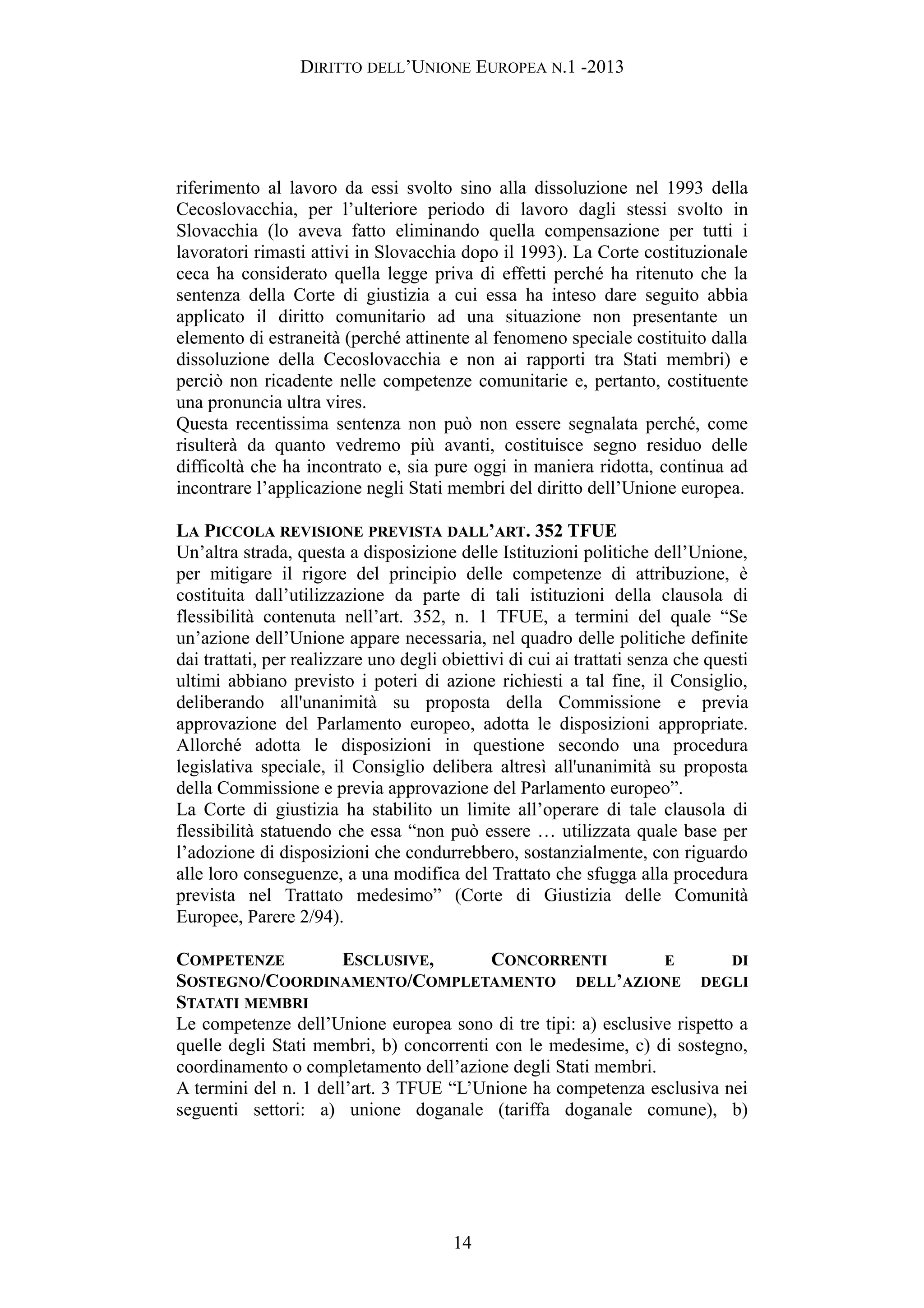 DIRITTO DELL’UNIONE EUROPEA N.1 -2013
riferimento al lavoro da essi svolto sino alla dissoluzione nel 1993 della
Cecoslovacchia, per l’ulteriore periodo di lavoro dagli stessi svolto in
Slovacchia (lo aveva fatto eliminando quella compensazione per tutti i
lavoratori rimasti attivi in Slovacchia dopo il 1993). La Corte costituzionale
ceca ha considerato quella legge priva di effetti perché ha ritenuto che la
sentenza della Corte di giustizia a cui essa ha inteso dare seguito abbia
applicato il diritto comunitario ad una situazione non presentante un
elemento di estraneità (perché attinente al fenomeno speciale costituito dalla
dissoluzione della Cecoslovacchia e non ai rapporti tra Stati membri) e
perciò non ricadente nelle competenze comunitarie e, pertanto, costituente
una pronuncia ultra vires.
Questa recentissima sentenza non può non essere segnalata perché, come
risulterà da quanto vedremo più avanti, costituisce segno residuo delle
difficoltà che ha incontrato e, sia pure oggi in maniera ridotta, continua ad
incontrare l’applicazione negli Stati membri del diritto dell’Unione europea.
LA PICCOLA REVISIONE PREVISTA DALL’ART. 352 TFUE
Un’altra strada, questa a disposizione delle Istituzioni politiche dell’Unione,
per mitigare il rigore del principio delle competenze di attribuzione, è
costituita dall’utilizzazione da parte di tali istituzioni della clausola di
flessibilità contenuta nell’art. 352, n. 1 TFUE, a termini del quale “Se
un’azione dell’Unione appare necessaria, nel quadro delle politiche definite
dai trattati, per realizzare uno degli obiettivi di cui ai trattati senza che questi
ultimi abbiano previsto i poteri di azione richiesti a tal fine, il Consiglio,
deliberando all'unanimità su proposta della Commissione e previa
approvazione del Parlamento europeo, adotta le disposizioni appropriate.
Allorché adotta le disposizioni in questione secondo una procedura
legislativa speciale, il Consiglio delibera altresì all'unanimità su proposta
della Commissione e previa approvazione del Parlamento europeo”.
La Corte di giustizia ha stabilito un limite all’operare di tale clausola di
flessibilità statuendo che essa “non può essere … utilizzata quale base per
l’adozione di disposizioni che condurrebbero, sostanzialmente, con riguardo
alle loro conseguenze, a una modifica del Trattato che sfugga alla procedura
prevista nel Trattato medesimo” (Corte di Giustizia delle Comunità
Europee, Parere 2/94).
COMPETENZE ESCLUSIVE, CONCORRENTI E DI
SOSTEGNO/COORDINAMENTO/COMPLETAMENTO DELL’AZIONE DEGLI
STATATI MEMBRI
Le competenze dell’Unione europea sono di tre tipi: a) esclusive rispetto a
quelle degli Stati membri, b) concorrenti con le medesime, c) di sostegno,
coordinamento o completamento dell’azione degli Stati membri.
A termini del n. 1 dell’art. 3 TFUE “L’Unione ha competenza esclusiva nei
seguenti settori: a) unione doganale (tariffa doganale comune), b)
14
 