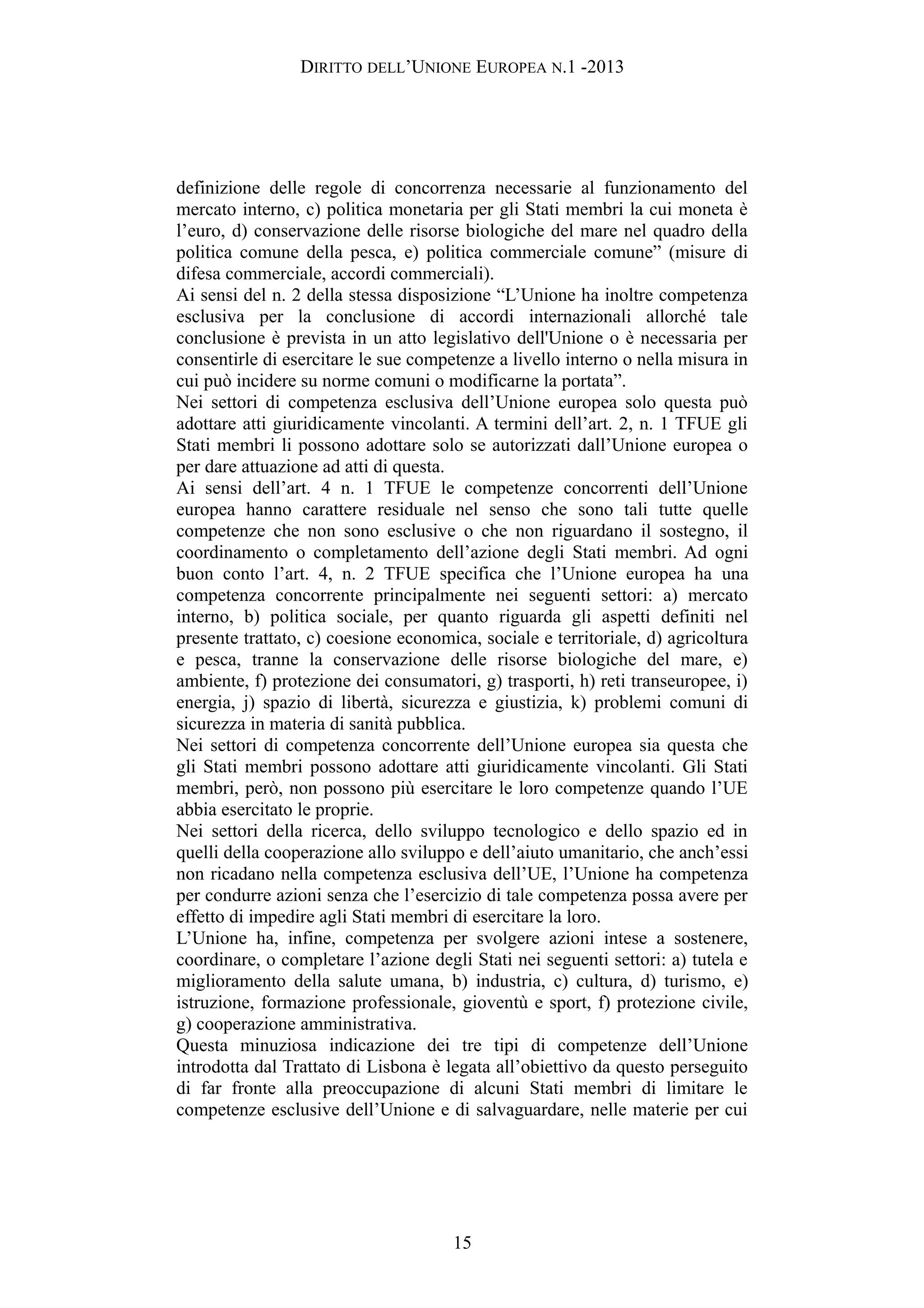 DIRITTO DELL’UNIONE EUROPEA N.1 -2013
definizione delle regole di concorrenza necessarie al funzionamento del
mercato interno, c) politica monetaria per gli Stati membri la cui moneta è
l’euro, d) conservazione delle risorse biologiche del mare nel quadro della
politica comune della pesca, e) politica commerciale comune” (misure di
difesa commerciale, accordi commerciali).
Ai sensi del n. 2 della stessa disposizione “L’Unione ha inoltre competenza
esclusiva per la conclusione di accordi internazionali allorché tale
conclusione è prevista in un atto legislativo dell'Unione o è necessaria per
consentirle di esercitare le sue competenze a livello interno o nella misura in
cui può incidere su norme comuni o modificarne la portata”.
Nei settori di competenza esclusiva dell’Unione europea solo questa può
adottare atti giuridicamente vincolanti. A termini dell’art. 2, n. 1 TFUE gli
Stati membri li possono adottare solo se autorizzati dall’Unione europea o
per dare attuazione ad atti di questa.
Ai sensi dell’art. 4 n. 1 TFUE le competenze concorrenti dell’Unione
europea hanno carattere residuale nel senso che sono tali tutte quelle
competenze che non sono esclusive o che non riguardano il sostegno, il
coordinamento o completamento dell’azione degli Stati membri. Ad ogni
buon conto l’art. 4, n. 2 TFUE specifica che l’Unione europea ha una
competenza concorrente principalmente nei seguenti settori: a) mercato
interno, b) politica sociale, per quanto riguarda gli aspetti definiti nel
presente trattato, c) coesione economica, sociale e territoriale, d) agricoltura
e pesca, tranne la conservazione delle risorse biologiche del mare, e)
ambiente, f) protezione dei consumatori, g) trasporti, h) reti transeuropee, i)
energia, j) spazio di libertà, sicurezza e giustizia, k) problemi comuni di
sicurezza in materia di sanità pubblica.
Nei settori di competenza concorrente dell’Unione europea sia questa che
gli Stati membri possono adottare atti giuridicamente vincolanti. Gli Stati
membri, però, non possono più esercitare le loro competenze quando l’UE
abbia esercitato le proprie.
Nei settori della ricerca, dello sviluppo tecnologico e dello spazio ed in
quelli della cooperazione allo sviluppo e dell’aiuto umanitario, che anch’essi
non ricadano nella competenza esclusiva dell’UE, l’Unione ha competenza
per condurre azioni senza che l’esercizio di tale competenza possa avere per
effetto di impedire agli Stati membri di esercitare la loro.
L’Unione ha, infine, competenza per svolgere azioni intese a sostenere,
coordinare, o completare l’azione degli Stati nei seguenti settori: a) tutela e
miglioramento della salute umana, b) industria, c) cultura, d) turismo, e)
istruzione, formazione professionale, gioventù e sport, f) protezione civile,
g) cooperazione amministrativa.
Questa minuziosa indicazione dei tre tipi di competenze dell’Unione
introdotta dal Trattato di Lisbona è legata all’obiettivo da questo perseguito
di far fronte alla preoccupazione di alcuni Stati membri di limitare le
competenze esclusive dell’Unione e di salvaguardare, nelle materie per cui
15
 