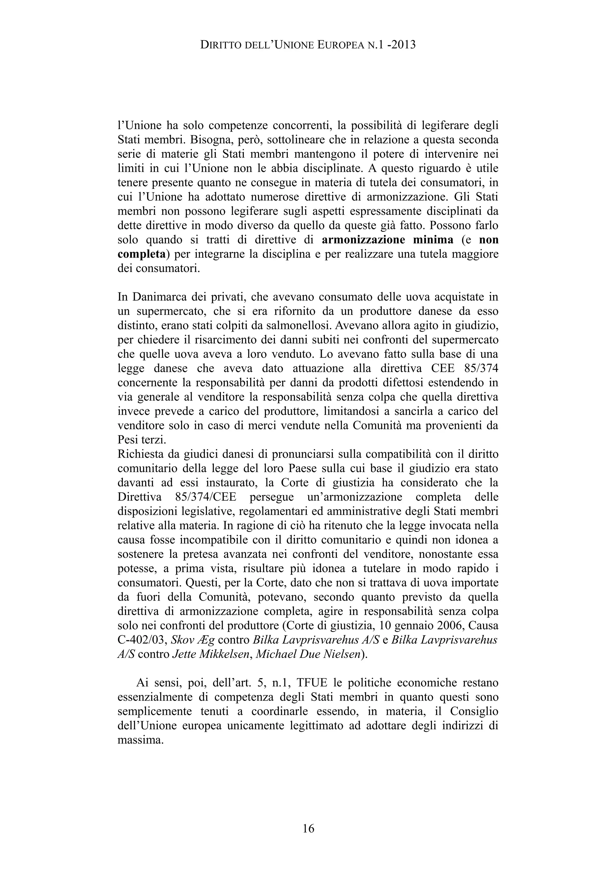 DIRITTO DELL’UNIONE EUROPEA N.1 -2013
l’Unione ha solo competenze concorrenti, la possibilità di legiferare degli
Stati membri. Bisogna, però, sottolineare che in relazione a questa seconda
serie di materie gli Stati membri mantengono il potere di intervenire nei
limiti in cui l’Unione non le abbia disciplinate. A questo riguardo è utile
tenere presente quanto ne consegue in materia di tutela dei consumatori, in
cui l’Unione ha adottato numerose direttive di armonizzazione. Gli Stati
membri non possono legiferare sugli aspetti espressamente disciplinati da
dette direttive in modo diverso da quello da queste già fatto. Possono farlo
solo quando si tratti di direttive di armonizzazione minima (e non
completa) per integrarne la disciplina e per realizzare una tutela maggiore
dei consumatori.
In Danimarca dei privati, che avevano consumato delle uova acquistate in
un supermercato, che si era rifornito da un produttore danese da esso
distinto, erano stati colpiti da salmonellosi. Avevano allora agito in giudizio,
per chiedere il risarcimento dei danni subiti nei confronti del supermercato
che quelle uova aveva a loro venduto. Lo avevano fatto sulla base di una
legge danese che aveva dato attuazione alla direttiva CEE 85/374
concernente la responsabilità per danni da prodotti difettosi estendendo in
via generale al venditore la responsabilità senza colpa che quella direttiva
invece prevede a carico del produttore, limitandosi a sancirla a carico del
venditore solo in caso di merci vendute nella Comunità ma provenienti da
Pesi terzi.
Richiesta da giudici danesi di pronunciarsi sulla compatibilità con il diritto
comunitario della legge del loro Paese sulla cui base il giudizio era stato
davanti ad essi instaurato, la Corte di giustizia ha considerato che la
Direttiva 85/374/CEE persegue un’armonizzazione completa delle
disposizioni legislative, regolamentari ed amministrative degli Stati membri
relative alla materia. In ragione di ciò ha ritenuto che la legge invocata nella
causa fosse incompatibile con il diritto comunitario e quindi non idonea a
sostenere la pretesa avanzata nei confronti del venditore, nonostante essa
potesse, a prima vista, risultare più idonea a tutelare in modo rapido i
consumatori. Questi, per la Corte, dato che non si trattava di uova importate
da fuori della Comunità, potevano, secondo quanto previsto da quella
direttiva di armonizzazione completa, agire in responsabilità senza colpa
solo nei confronti del produttore (Corte di giustizia, 10 gennaio 2006, Causa
C-402/03, Skov Æg contro Bilka Lavprisvarehus A/S e Bilka Lavprisvarehus
A/S contro Jette Mikkelsen, Michael Due Nielsen).
Ai sensi, poi, dell’art. 5, n.1, TFUE le politiche economiche restano
essenzialmente di competenza degli Stati membri in quanto questi sono
semplicemente tenuti a coordinarle essendo, in materia, il Consiglio
dell’Unione europea unicamente legittimato ad adottare degli indirizzi di
massima.
16
 