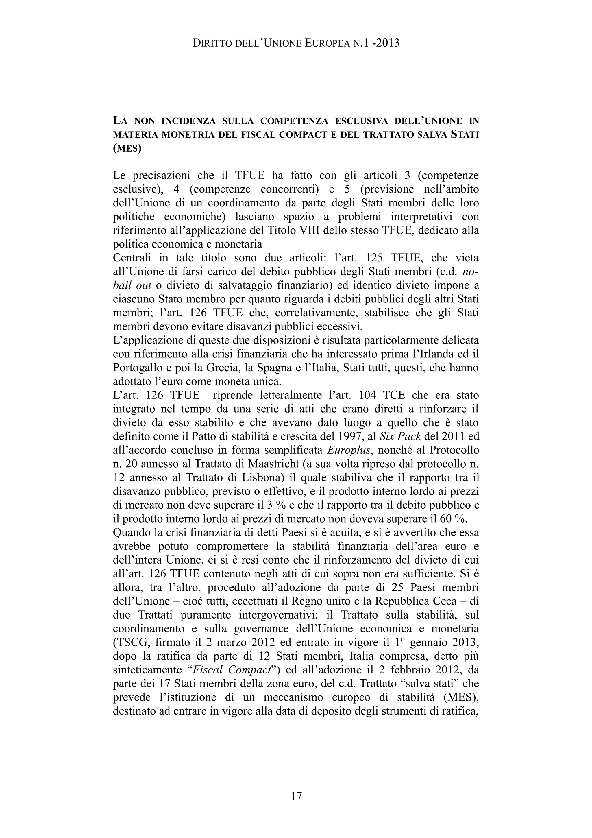 DIRITTO DELL’UNIONE EUROPEA N.1 -2013
LA NON INCIDENZA SULLA COMPETENZA ESCLUSIVA DELL’UNIONE IN
MATERIA MONETRIA DEL FISCAL COMPACT E DEL TRATTATO SALVA STATI
(MES)
Le precisazioni che il TFUE ha fatto con gli articoli 3 (competenze
esclusive), 4 (competenze concorrenti) e 5 (previsione nell’ambito
dell’Unione di un coordinamento da parte degli Stati membri delle loro
politiche economiche) lasciano spazio a problemi interpretativi con
riferimento all’applicazione del Titolo VIII dello stesso TFUE, dedicato alla
politica economica e monetaria
Centrali in tale titolo sono due articoli: l’art. 125 TFUE, che vieta
all’Unione di farsi carico del debito pubblico degli Stati membri (c.d. no-
bail out o divieto di salvataggio finanziario) ed identico divieto impone a
ciascuno Stato membro per quanto riguarda i debiti pubblici degli altri Stati
membri; l’art. 126 TFUE che, correlativamente, stabilisce che gli Stati
membri devono evitare disavanzi pubblici eccessivi.
L’applicazione di queste due disposizioni è risultata particolarmente delicata
con riferimento alla crisi finanziaria che ha interessato prima l’Irlanda ed il
Portogallo e poi la Grecia, la Spagna e l’Italia, Stati tutti, questi, che hanno
adottato l’euro come moneta unica.
L’art. 126 TFUE riprende letteralmente l’art. 104 TCE che era stato
integrato nel tempo da una serie di atti che erano diretti a rinforzare il
divieto da esso stabilito e che avevano dato luogo a quello che è stato
definito come il Patto di stabilità e crescita del 1997, al Six Pack del 2011 ed
all’accordo concluso in forma semplificata Europlus, nonché al Protocollo
n. 20 annesso al Trattato di Maastricht (a sua volta ripreso dal protocollo n.
12 annesso al Trattato di Lisbona) il quale stabiliva che il rapporto tra il
disavanzo pubblico, previsto o effettivo, e il prodotto interno lordo ai prezzi
di mercato non deve superare il 3 % e che il rapporto tra il debito pubblico e
il prodotto interno lordo ai prezzi di mercato non doveva superare il 60 %.
Quando la crisi finanziaria di detti Paesi si è acuita, e si è avvertito che essa
avrebbe potuto compromettere la stabilità finanziaria dell’area euro e
dell’intera Unione, ci si è resi conto che il rinforzamento del divieto di cui
all’art. 126 TFUE contenuto negli atti di cui sopra non era sufficiente. Si è
allora, tra l’altro, proceduto all’adozione da parte di 25 Paesi membri
dell’Unione – cioè tutti, eccettuati il Regno unito e la Repubblica Ceca – di
due Trattati puramente intergovernativi: il Trattato sulla stabilità, sul
coordinamento e sulla governance dell’Unione economica e monetaria
(TSCG, firmato il 2 marzo 2012 ed entrato in vigore il 1° gennaio 2013,
dopo la ratifica da parte di 12 Stati membri, Italia compresa, detto più
sinteticamente “Fiscal Compact”) ed all’adozione il 2 febbraio 2012, da
parte dei 17 Stati membri della zona euro, del c.d. Trattato “salva stati” che
prevede l’istituzione di un meccanismo europeo di stabilità (MES),
destinato ad entrare in vigore alla data di deposito degli strumenti di ratifica,
17
 